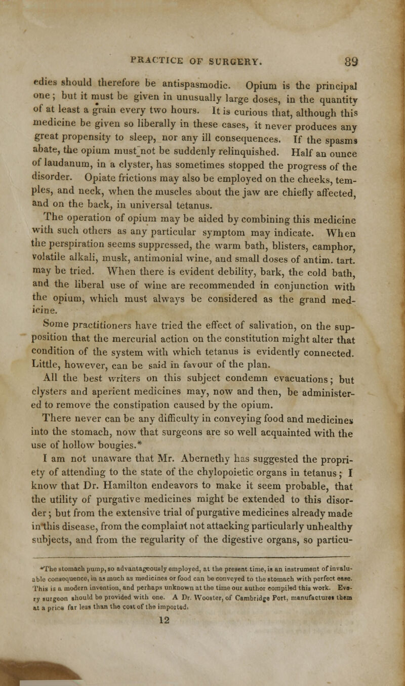 edies should therefore be antispasmodic. Opium is the principal one; but it must be given in unusually large doses, in the quantity of at least a grain every two hours. It is curious that, although this medicine be given so liberally in these cases, it never produces any great propensity to sleep, nor any ill consequences. If the spasms abate, the opium musfnot be suddenly relinquished. Half an ounce of laudanum, in a clyster, has sometimes stopped the progress of the disorder. Opiate frictions may also be employed on the cheeks, tem- ples, and neck, when the muscles about the jaw are chiefly affected, and on the back, in universal tetanus. The operation of opium may be aided by combining this medicine with such others as any particular symptom may indicate. When the perspiration seems suppressed, the warm bath, blisters, camphor, volatile alkali, musk, antimonial wine, and small doses of antim. tart, may be tried. When there is evident debility, bark, the cold bath, and the liberal use of wine are recommended in conjunction with the opium, which must always be considered as the grand med- icine. Some practitioners have tried the effect of salivation, on the sup- position that the mercurial action on the constitution might alter that condition of the system with which tetanus is evidently connected. Little, however, can be said in favour of the plan. All the best writers on this subject condemn evacuations; but clysters and aperient medicines may, now and then, be administer- ed to remove the constipation caused by the opium. There never can be any difficulty in conveying food and medicines into the stomach, now that surgeons are so well acquainted with the use of hollow bougies.* I am not unaware that Mr. Abernethy has suggested the propri- ety of attending to the state of the chylopoietic organs in tetanus; I know that Dr. Hamilton endeavors to make it seem probable, that the utility of purgative medicines might be extended to this disor- der ; but from the extensive trial of purgative medicines already made in this disease, from the complaint not attacking particularly unhealthy subjects, and from the regularity of the digestive organs, so particu- *The stomach pump, so advantageously employed, at the present time, is an instrument of invalu- able consequenco, in as much as medicines or food can be conveyed to the stomach with perfect ease. This is a modern invention, and perhaps unknown at tho time our author compiled this work. Eve- ry surgeon should be provided with one. A Dr. Wooster, of Cambridge Port, manufactures them at a price far less than the cost of th9 imported. 12