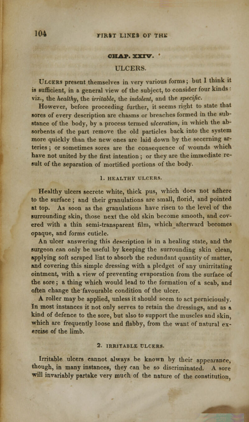 CHAP. XXIV. ' ULCERS. Ulcers present themselves in very various forms; but I think it is sufficient, in a general view of the subject, to consider four kinds : viz., the healthy, the irritable, the indolent, and the specific. However, before proceeding further, it seems risjht to state that sores of every description are chasms or breaches formed in the sub- stance of the body, by a process termed ulceration, in which the ab- sorbents of the part remove the old particles back into the system more quickly than the new ones are laid down by the secerning ar- teries ; or sometimes sores are the consequence of wounds which have not united by the first intention; or they are the immediate re- sult of the separation of mortified portions of the body. 1. HEALTHY ULCERS. Healthy ulcers secrete white, thick pus, which does not adhere to the surface ; and their granulations are small, florid, and pointed at top. As soon as the granulations have risen to the level of the surrounding skin, those next the old skin become smooth, and cov- ered with a thin semi-transparent film, whichafterward becomes opaque, and forms cuticle. An ulcer answering this description is in a healing state, and the surgeon can only be useful by keeping the surrounding skin clean, applying soft scraped lint to absorb the redundant quantity of matter, and covering this simple dressing with a pledget of any unirritating ointment, with a view of preventing evaporation from the surface of the sore; a thing which would lead to the formation of a scab, and often change the'favourable condition of the ulcer. A roller may be applied, unless it should seem to act perniciously. In most instances it not only serves to retain the dressings, and as a kind of defence to the sore, but also to support the muscles and skin, which are frequently loose and flabby, from the want of natural ex- ercise of the limb. 2. IRRITABLE ULCERS. Irritable ulcers cannot always be known by their appearance, though, in many instances, they can be so discriminated. A sore will invariably partake very much of the nature of the constitution,