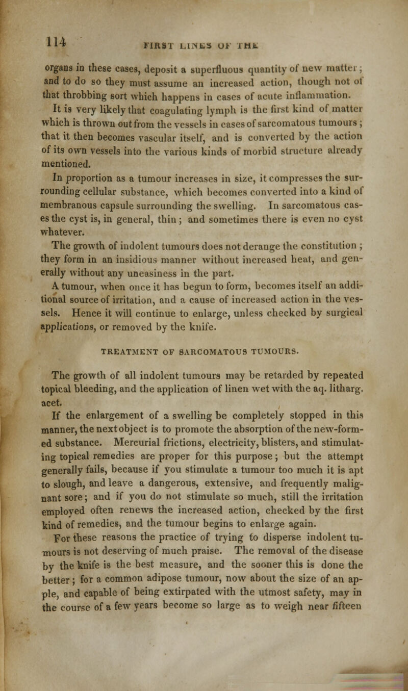 FIRST l.l.NtS U* itib. organs in these cases, deposit a superfluous quantity of new math ,1 and to do so they must assume an increased action, though not of that throbbing sort which happens in cases of acute inflammation. It is very likely that coagulating lymph is the first kind of matter which is thrown out from the vessels in cases of sarcomatous tumours; that it then becomes vascular itself, and is converted by the action of its own vessels into the various kinds of morbid structure already mentioned. In proportion as a tumour increases in size, it compresses the sur- rounding cellular substance, which becomes converted into a kind of membranous capsule surrounding the swelling. In sarcomatous cas- es the cyst is, in general, thin ; and sometimes there is even no cyst whatever. The growth of indolent tumours does not derange the constitution ; they form in an insidious manner without increased heat, and gen- erally without any uneasiness in the part. A tumour, when once it has begun to form, becomes itself an addi- tional source of irritation, and a cause of increased action in the ves- sels. Hence it will continue to enlarge, unless checked by surgical applications, or removed by the knife. TREATMENT OF SARCOMATOUS TUMOURS. The growth of all indolent tumours may be retarded by repeated topical bleeding, and the application of linen wet with the aq. litharg. acet. If the enlargement of a swelling be completely stopped in this manner, the next object is to promote the absorption of the new-form- ed substance. Mercurial frictions, electricity, blisters, and stimulat- ing topical remedies are proper for this purpose; but the attempt generally fails, because if you stimulate a tumour too much it is apt to slough, and leave a dangerous, extensive, and frequently malig- nant sore; and if you do not stimulate so much, still the irritation employed often renews the increased action, checked by the first kind of remedies, and the tumour begins to enlarge again. For these reasons the practice of trying to disperse indolent tu- mours is not deserving of much praise. The removal of the disease by the knife is the best measure, and the sooner this is done the better; for a common adipose tumour, now about the size of an ap- ple, and capable of being extirpated with the utmost safety, may in the course of a few years become so large as to weigh near fifteen