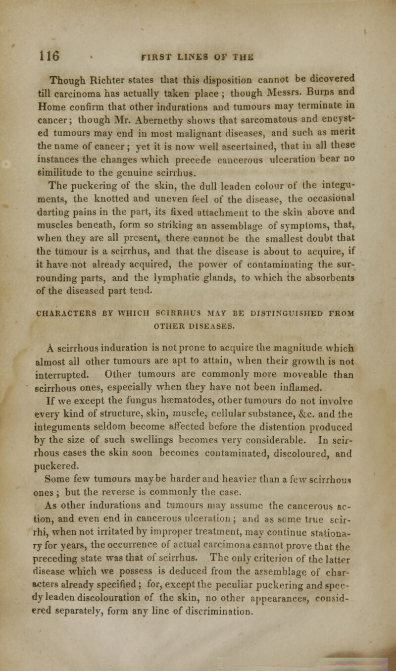 Though Richter states that this disposition cannot be dicovered till carcinoma has actually taken place ; though Messrs. Burns and Home confirm that other indurations and tumours may terminate in cancer; though Mr. Abernethy shows that sarcomatous and encyst- ed tumours may end in most malignant diseases, and such as merit the name of cancer ; yet it is now well ascertained, that in all these instances the changes which precede cancerous ulceration bear no similitude to the genuine scirrhus. The puckering of the skin, the dull leaden colour of the integu- ments, the knotted and uneven feel of the disease, the occasional darting pains in the part, its fixed attachment to the skin above and muscles beneath, form so striking an assemblage of symptoms, that, when they are all present, there cannot be the smallest doubt that the tumour is a scirrhus, and that the disease is about to acquire, if it have not already acquired, the power of contaminating the sur- rounding parts, and the lymphatic glands, to which the absorbents of the diseased part tend. CHARACTERS BY WHICH SCIRRHUS MAY BE DISTINGUISHED FROM OTHER DISEASES. A scirrhous induration is not prone to acquire the magnitude which almost all other tumours are apt to attain, when their growth is not interrupted. Other tumours are commonly more moveable than scirrhous ones, especially when they have not been inflamed. If we except the fungus haematodes, other tumours do not involve every kind of structure, skin, muscle, cellular substance, &c. and the integuments seldom become affected before the distention produced by the size of such swellings becomes very considerable. In scir- rhous cases the skin soon becomes contaminated, discoloured, and puckered. Some few tumours maybe harder and heavier than a few scirrhous ones ; but the reverse is commonly the case. As other indurations and tumours may assume the cancerous ac- tion, and even end in cancerous ulceration ; and as seme true scir- rhi, when not irritated by improper treatment, may continue stationa- ry for years, the occurrence of actual carcimona cannot prove that the preceding state was that of scirrhus. The only criterion of the latter disease which we possess is deduced from the assemblage of char- acters already specified ; for, except the peculiar puckering and spee- dy leaden discolouration of the skin, no other appearance*, consid- ered separately, form any line of discrimination.