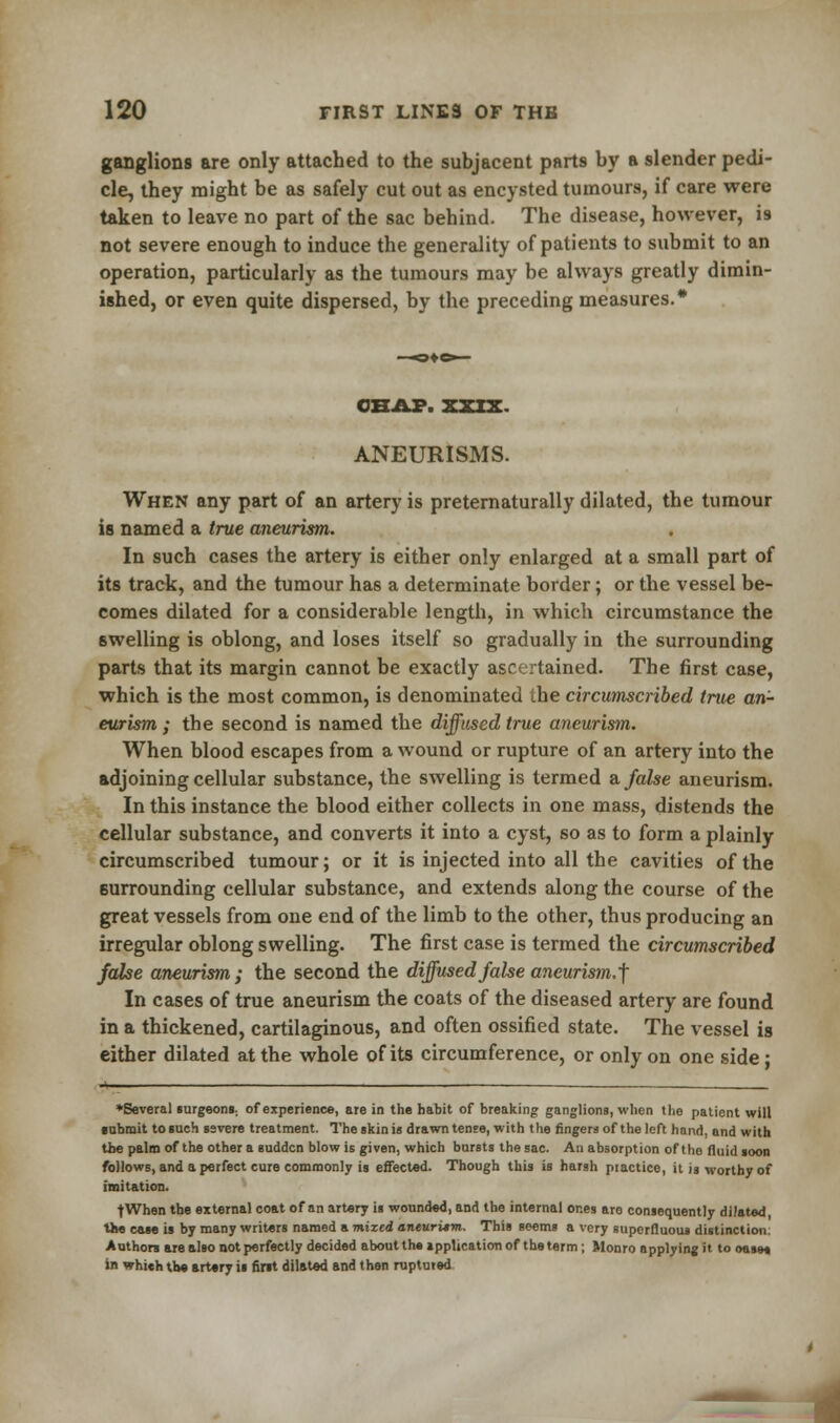 ganglions are only attached to the subjacent parts by a slender pedi- cle, they might be as safely cut out as encysted tumours, if care were taken to leave no part of the sac behind. The disease, however, is not severe enough to induce the generality of patients to submit to an operation, particularly as the tumours may be always greatly dimin- ished, or even quite dispersed, by the preceding measures.* CHAP. XXIX. ANEURISMS. When any part of an artery is preternaturally dilated, the tumour is named a true aneurism. In such cases the artery is either only enlarged at a small part of its track, and the tumour has a determinate border; or the vessel be- comes dilated for a considerable length, in which circumstance the swelling is oblong, and loses itself so gradually in the surrounding parts that its margin cannot be exactly ascertained. The first case, which is the most common, is denominated the circumscribed true an- eurism ; the second is named the diffused true aneurism. When blood escapes from a wound or rupture of an artery into the adjoining cellular substance, the swelling is termed & false aneurism. In this instance the blood either collects in one mass, distends the cellular substance, and converts it into a cyst, so as to form a plainly circumscribed tumour; or it is injected into all the cavities of the surrounding cellular substance, and extends along the course of the great vessels from one end of the limb to the other, thus producing an irregular oblong swelling. The first case is termed the circumscribed false aneurism; the second the diffused fake aneurism,'] In cases of true aneurism the coats of the diseased artery are found in a thickened, cartilaginous, and often ossified state. The vessel is either dilated at the whole of its circumference, or only on one side; ♦Several surgeons., of experience, are in the habit of breaking ganglions, when the patient will submit to such severe treatment. The skin is drawn tense, with the fingers of the left hand, and with the palm of the other a sudden blow is given, which bursts the sac. An absorption of the fluid soon follows, and a perfect cure commonly is effected. Though this is harsh piactice, it is worthy of imitation. fWhen the external coat of an artery is wounded, and the internal ones are consequently dilated, the case is by many writers named a mixed aneuritm. This seems a very superfluous distinction; Authors are also not perfectly decided about the application of the term; Monro applying it to oase* in whieh the artary is first dilated and then ruptured