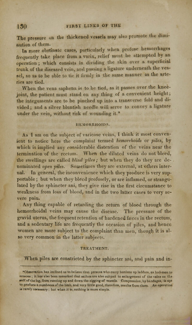 The pressure on the thickened vessels may also promote the dum nution of them. In more obstinate cases, particularly when profuse hemorrhages frequently take place from a varix, relief must be attempted by an operation ; which consists in dividing the skin over a superficial trunk of the diseased vein, and passing a ligature underneath the ves- sel, so as to be able to tie it firmly in the same manner as the arte- ries are tied. When the vena saphena is to be tied, as it passes over the knee- joint, the patient must stand on any thing of a convenient height; the integuments are to be pinched up into a transverse fold and di- vided; and a silver bluntish needle will serve to convey a ligature under the vein, without risk of wounding it.* HEMORRHOIDS. As I am on the subject of varicose veins, I think it most conven- ient to notice here the complaint termed hemorrhoid* or piles, by which is implied any considerable distention of (lie veins near the termination of the rectum. When the dilated veins do not bleed, the swellings are called blind piles; but when they do they are de- nominated open piles. Sometimes they are external, at others inter- nal. In general, the inconvenience which they produce is very sup- portable ; but when they bleed profusely, or are inflamed, or strangu- lated by the sphincter ani, they give rise in the first circumstance to weakness from loss of blood, and in the two latter cases to very se- vere pain. Any thing capable of retarding the return of blood through the hemorrhoidal veins may cause the disease. The pressure of the gravid uterus, the frequent retention of hardened faeces in the rectum, and a sedentary life are frequently the occasion of piles, and hence women are more subject to the complaint than men, though it is al- so very common in the latter subjects. TREATMENT. When piles are constricted by the sphincter ani, and pain and in- *Observation ha3 inclined us to believe that persons who cany burdens up ladders, as hod-men to masons ; it has also been remarked that sailors are also subject to enlargement of the veins on the •alf of the leg, from running up and down the rigging of vessels. Compression, by btindoges, in apt to produce a numbness of the limb, and very little good, therefore, results from them An operation is r&rely necessary ; but when it is, nothing is more simple.