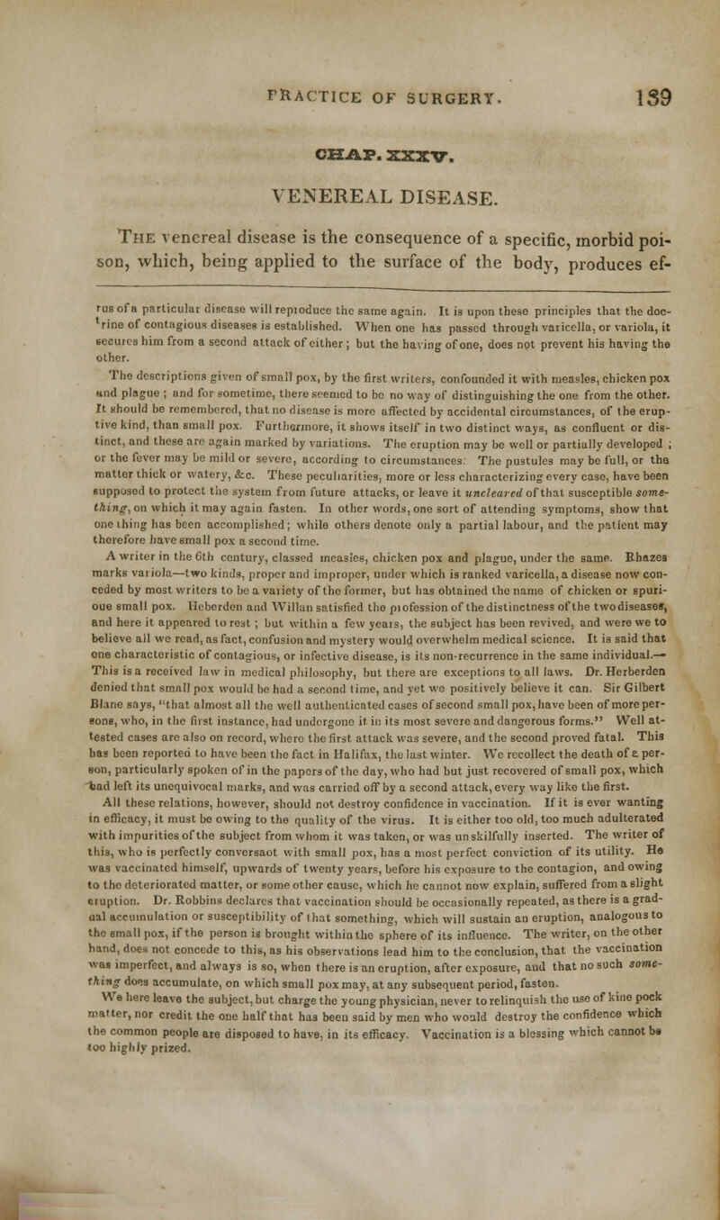 CHAP. XXXV. VENEREAL DISEASE. The venereal disease is the consequence of a specific, morbid poi- son, which, being applied to the surface of the body, produces ef- rus of a particular disease will repioduce the same again. It is upon these principles that the doc- lrine of contagious diseases is established. When one has passed through varicella, or variola, it secures him from a second attack of either ; but the having of one, does not prevent his having the other. The descriptions given of small pox, by the first writers, confounded it with measles, chicken pox nnd plague ; and for sometime, there seemed to bo no way of distinguishing the one from the other. It should be remembered, that no disease is more affected by accidental circumstances, of the erup- tive kind, than small pox. Furthermore, it shows itself in two distinct ways, as confluent or dis- tinct, and these are again marked by variations. The eruption may be well or partially developed ; or the fever may be mild or severe, according to circumstances. The pustules may be full, or tha matter thick or watery, &c. These peculiarities, more or less characterizing every case, have been supposed to protect the system from future attacks, or leave it unclearedotthat susceptible some- thing, on which it may again fasten. In other words, one sort of attending symptoms, show that one thing has been accomplished; while others denote only a partial labour, and the patient may thorefore have small pox a second time. A writer in the 6th century, classed measles, chicken pox and plague, under the same. Rhnzes marks variola—two kinds, proper and improper, under which is ranked varicella, a disease now con- ceded by most writers to be a vaiiety of the former, but has obtained the name of chicken or spuri- ous small pox. llebcrden and Willan satisfied the pi ofession of the distinctness of the two diseases, and here it appeared to rest ; but within a few years, the subject has been revived, and were we to believe all we read, as fact, confusion and mystery would overwhelm medical science. It is said that one characteristic of contagious, or infective disease, is its non-recurrence in the same individual.— This is a received law in medical philosophy, but there are exceptions to all laws. Or. Herberden denied that small pox would be had a second time, and yet wo positively believe it can. Sir Gilbert Blarie says, that almost all the well authenticated cases of second small pox, have been of more per- sons, who, in the first instance, had undergone it in its most severe and dangerous forms. Well at- tested cases are also on record, where the first attack was severe, and the second proved fatal. This has been reported to have been the fact in Halifax, the lust winter. We recollect the death of a per- son, particularly spoken of in the paporsof the day, who had but just recovered of small pox, which tod left its unequivocal marks, and was carried off by a second attack, every way like the first. All these relations, however, should not destroy confidence in vaccination. If it is ever wanting in efficacy, it must be owing to the quality of the virus. It is either too old, too much adulterated with impurities of the subject from whom it was taken, or was un skilfully inserted. The writer of this, who is perfectly conversaot with small pox, has a most perfect conviction of its utility. He was vaccinated himself, upwards of twenty years, before his exposure to the contagion, and owing to the deteriorated matter, or some other cause, which he cannot now explain, suffered from a slight eruption. Dr. Robbins declares that vaccination should be occasionally repeated, as there is a grad- aal accumulation or susceptibility of that something, which will sustain an eruption, analogous to the small pox, if the person is brought within the sphere of its influence. The writer, on the other hand, does not concede to this, as his observations lead him to the conclusion, that the vaccination was imperfect, and always is so, when there is an eruption, after exposure, and that no such some- thing does accumulate, on which small pox may, at any subsequent period, fasten. We here leave the subject, but charge the young physician, never to relinquish the use of kine pock matter, nor credit the one half that has been said by men who would destroy the confidence which the common people are disposed to have, in its efficacy. Vaccination is a blessing which cannot b# too highly prized.