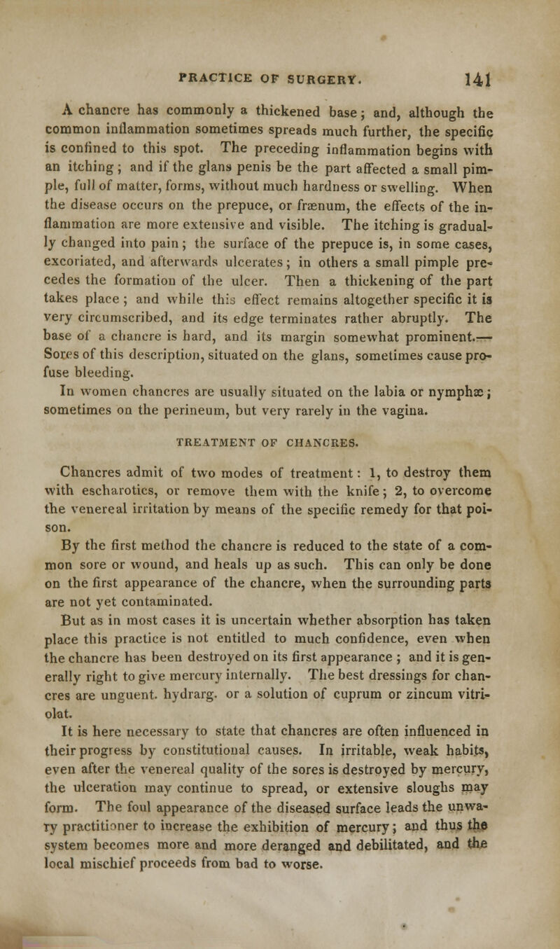 A chancre has commonly a thickened base; and, although the common inflammation sometimes spreads much further, the specific is confined to this spot. The preceding inflammation begins with an itching; and if the glans penis be the part affected a small pim- ple, full of matter, forms, without much hardness or swelling. When the disease occurs on the prepuce, or frasnum, the effects of the in- flammation are more extensive and visible. The itching is gradual- ly changed into pain; the surface of the prepuce is, in some cases, excoriated, and afterwards ulcerates; in others a small pimple pre- cedes the formation of the ulcer. Then a thickening of the part takes place ; and while this effect remains altogether specific it is very circumscribed, and its edge terminates rather abruptly. The base of a chancre is hard, and its margin somewhat prominent.— Sores of this description, situated on the glans, sometimes cause pro- fuse bleeding. In women chancres are usually situated on the labia or nymphse; sometimes on the perineum, but very rarely in the vagina. TREATMENT OF CHANCRES. Chancres admit of two modes of treatment: 1, to destroy them with escharotics, or remove them with the knife; 2, to overcome the venereal irritation by means of the specific remedy for that poi- son. By the first method the chancre is reduced to the state of a com- mon sore or wound, and heals up as such. This can only be done on the first appearance of the chancre, when the surrounding parts are not yet contaminated. But as in most cases it is uncertain whether absorption has taken place this practice is not entitled to much confidence, even when the chancre has been destroyed on its first appearance ; and it is gen- erally right to give mercury internally. The best dressings for chan- cres are unguent, hydrarg. or a solution of cuprum or zincum vitri- olat. It is here necessary to state that chancres are often influenced in their progress by constitutional causes. In irritable, weak habits, even after the venereal quality of the sores is destroyed by mercury, the ulceration may continue to spread, or extensive sloughs may form. The foul appearance of the diseased surface leads the unwa- ry practitioner to increase the exhibition of mercury; and thus the system becomes more and more deranged and debilitated, and the local mischief proceeds from bad to worse.