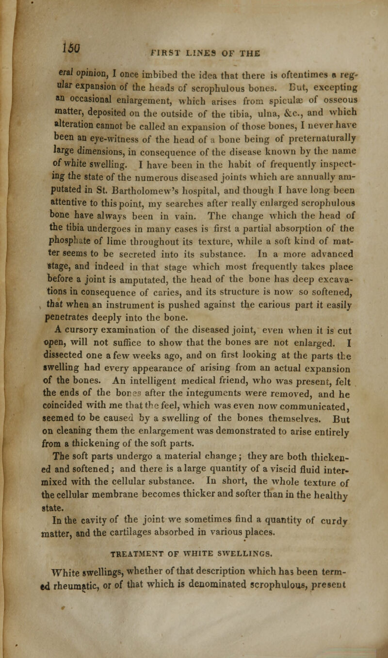 erai opinion, I once imbibed the idea that there is oftentimes o reg- ular expansion of the heads cf scrophulous bones. Eut, excepting an occasional enlargement, which arises from spicule of osseous matter, deposited on the outside of the tibia, ulna, &c, and which alteration cannot be called an expansion of those bones, I never have been an eye-witness of the head of a bone being of preteruaturally large dimensions, in consequence of the disease known by the name of white swelling. I have been in the habit of frequently inspect- ing the state of the numerous diseased joints which are annually am- putated in St. Bartholomew's hospital, and though I have long been attentive to this point, my searches after really enlarged scrophulous bone have always been in vain. The change which the head of the tibia undergoes in many cases is first a partial absorption of the phosphate of lime throughout its texture, while a soft kind of mat- ter seems to be secreted into its substance. In a more advanced stage, and indeed in that stage which most frequently takes place before a joint is amputated, the head of the bone has deep excava- tions in consequence of caries, and its structure is now so softened, that when an instrument is pushed against the carious part it easily penetrates deeply into the bone. A cursory examination of the diseased joint, even when it is cut open, will not suffice to show that the bones are not enlarged. I dissected one a few weeks ago, and on first looking at the parts the swelling had every appearance of arising from an actual expansion of the bones. An intelligent medical friend, who was present, felt the ends of the bor es after the integuments were removed, and he coincided with me that the feel, which was even now communicated, seemed to be caused by a swelling of the bones themselves. But on cleaning them the enlargement was demonstrated to arise entirely from a thickening of the soft parts. The soft parts undergo a material change; they are both thicken- ed and softened; and there is a large quantity of a viscid fluid inter- mixed with the cellular substance. In short, the whole texture of the cellular membrane becomes thicker and softer than in the healthy state. In the cavity of the joint we sometimes find a quantity of curdy matter, and the cartilages absorbed in various places. TREATMENT OF WHITE SWELLINGS. White swellings, whether of that description which has been term- ed rheumatic, or of that which is denominated scrophulous, present