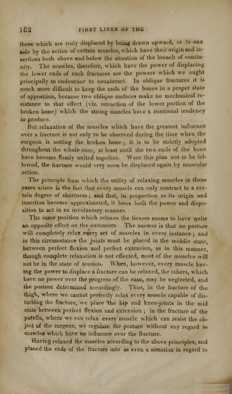 i C J HKST LINES OV THK those which are truly displaced by beiiig drawn upward, or to ona side by the action of certain muscles, w Inch have their origin and in- sertions both above and below the situation of the breach of contin- uity. The muscles, therefore, which have the power of displacing the lower ends of such fractures are the powers which we ought principally to endeavour to counteract. In oblique fractures it is much more difficult to keep the ends of the bones in a proper state of apposition, because two oblique surfaces make no mechanical re- sistance to that effect (viz. retraction of the lower portion of the broken bone) which the strong muscles have a continual tendency to produce. But relaxation of the muscles which have the greatest influence over a fracture is not only to be observed during the time when the surgeon is setting the broken bone ; it is to be strictly adopted throughout the whole cure, at least until the two ends of the bone have become firmly united together. Were this plan not to be fol- lowed, the fracture would very soon be displaced again by muscular action. The principle from which the utility of relaxing muscles in these cases arises is the fact that every muscle can only contract to a cer- tain degree of shortness ; and that, in proportion as its origin and insertion become approximated, it loses both the power and dispo- sition to act in an involuntary manner. The same position which relaxes the flexors seems to have quite an opposite effect on the extensors. The answer is that no posture will completely relax e»ery set of muscles in every instance; and in this circumstance the joints must be placed in the middle state between perfect flexion and perfect extension, as in this manner though complete relaxation is not effected, most of the muscles will not be in the state of tension. When, how ever, every muscle hav- ing the power to displace a fracture can be relaxed, the others, w hich have no power over the progress of the case, may be neglected, and the posture determined accordingly. Thus, in the fracture of the thigh, where we cannot perfectly relax every muscle capable of dis- turbing the fracture, we place the hip and knee-joints in the mid state between perfect flexion and extension ; in the fracture of the patella, where we can relax every muscle which can resist the ob- ject of the surgeon, we regulate the posture without any regard to muBcks which have no influence over the fracture. Having relaxed the muscles according to the above principles, and placed the ends of the fracture into as even a situation in regard to