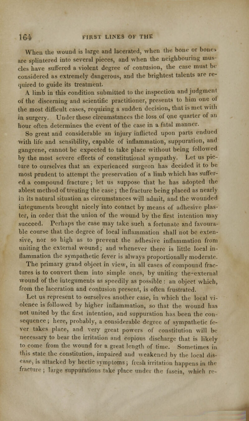 When the wound is large and lacerated, when (he horn- or bono are splintered into several pieces, and when the neighbouring mus cles have suffered a violent degree of contusion, the case musl be considered as extremely dangerous, and the brightest talents are re- quired to guide its treatment. A limb in this condition submitted to the inspection and judgment of the discerning and scientific practitioner, presents to him one of the most difficult cases, requiring a sudden decision, that is met with in surgery. Under these circumstances the loss of one quarter of an hour often determines the event of the case in a fatal manner. So great and considerable an injury inflicted upon parts endued with life and sensibility, capable of inflammation, suppuration, and gangrene, cannot be expected to take place without being followed by the most severe effects of constitutional sympathy. Let us pic- ture to ourselves that an experienced surgeon has decided it to be most prudent to attempt the preservation of a limb which has suffer- ed a compound fracture ; let us suppose that he has adopted the ablest method of treating the case ; the fracture being placed as nearly in its natural situation as circumstances will admit, and the wounded integuments brought nicely into contact by means of adhesive plas- ter, in order that the union of the wound by the first intention may succeed. Perhaps the case may take such a fortunate and favoura- ble course that the degree of local inflammation shall not be exten- sive, nor so high as to prevent the adhesive inflammation from uniting the external wound; aud whenever there is little local in- flammation the sympathetic fever is always proportionally moderate. The primary grand object in view, in all cases of compound frac- tures is to convert them into simple ones, by uniting the-cxternal wound of the integuments as speedily as possible : an object which, from the laceration and contusion present, is often frustrated. Let us represent to ourselves another case, in which the local vi- olence is followed by higher inflammation, so that the wound has not united by the first intention, and suppuration has been the con- sequence; here, probably, a considerable degree of sympathetic fe- ver takes place, and very great powers of constitution will be necessary to bear the irritation and copious discharge that is likely to come from the wound for a great length of time. Sometimes in this state the constitution, impaired and weakened by the local dis- ease, is attacked by hectic symptoms; fresh irritation happens in the fracture ; large suppurations take place ondei the (uscia, which re-