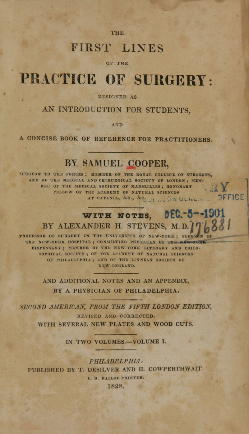 THE FIRST LINES OF THE PRACTICE OF SURGERY: DESIGNED AS AN INTRODUCTION FOR STUDENTS, AND A CONCISE BOOK OF REFERENCE FOR PRACTITIONERS. BY SAMUEL &OOPER, SURGEON TO THE FORCES ; MEMBER OF THE ROYAL COLLEGE OF SURGEONS, AND OF THE MEDICAL AND CHIRURGICAL SOCIETY OF LONDON ; MKM- BE1: OF THE MEDICAL SOCIETY OF MARSEILLES ; HONORARY > V^ FELLOW OF THE ACADEMY OF NATURAL SCIENCE* ' * AT CATANIA, &C, &C. _'j,\ljL)lu. 3FFICE WITH NOTES, DECK'S*1901 BY ALEXANDER H. STEVENS, M. D.'iO Z>$# / PROFESSOR OF SURGERY IN THE UNIVERSITY OF NEW-TORK ; SURG THE NEW-YORK HOSPITAL j CONSULTING PHYSICIAN OF TUCSMUHME DISPENSARY ; MEMBER OF THE NEW-YORK LITERARY AND PHILO- SOPHICAL SOCIETY 5 OF THE ACADEMY OF NATURAL SCIENCES OF PHILADELPHIA ; AND OF THE L1NXEAN SOCIETY OF NEW-ENGLAND. AND ADDITIONAL NOTES AND AN APPENDIX, BY A PHYSICIAN OF PHILADELPHIA. SECOND AMERICAN, FROM THE FIFTH LONDON EDITION, REVISED AND CORRECTED. WITH SEVERAL NEW PLATES AND WOOD CUTS. IN TWO VOLUMES.—VOLUME I. PHILADELPHIA • PUBLISHED BY T. DESILVER AND H. COWPERTHWAIT L. R. nAILBY PHINTER. 1828.