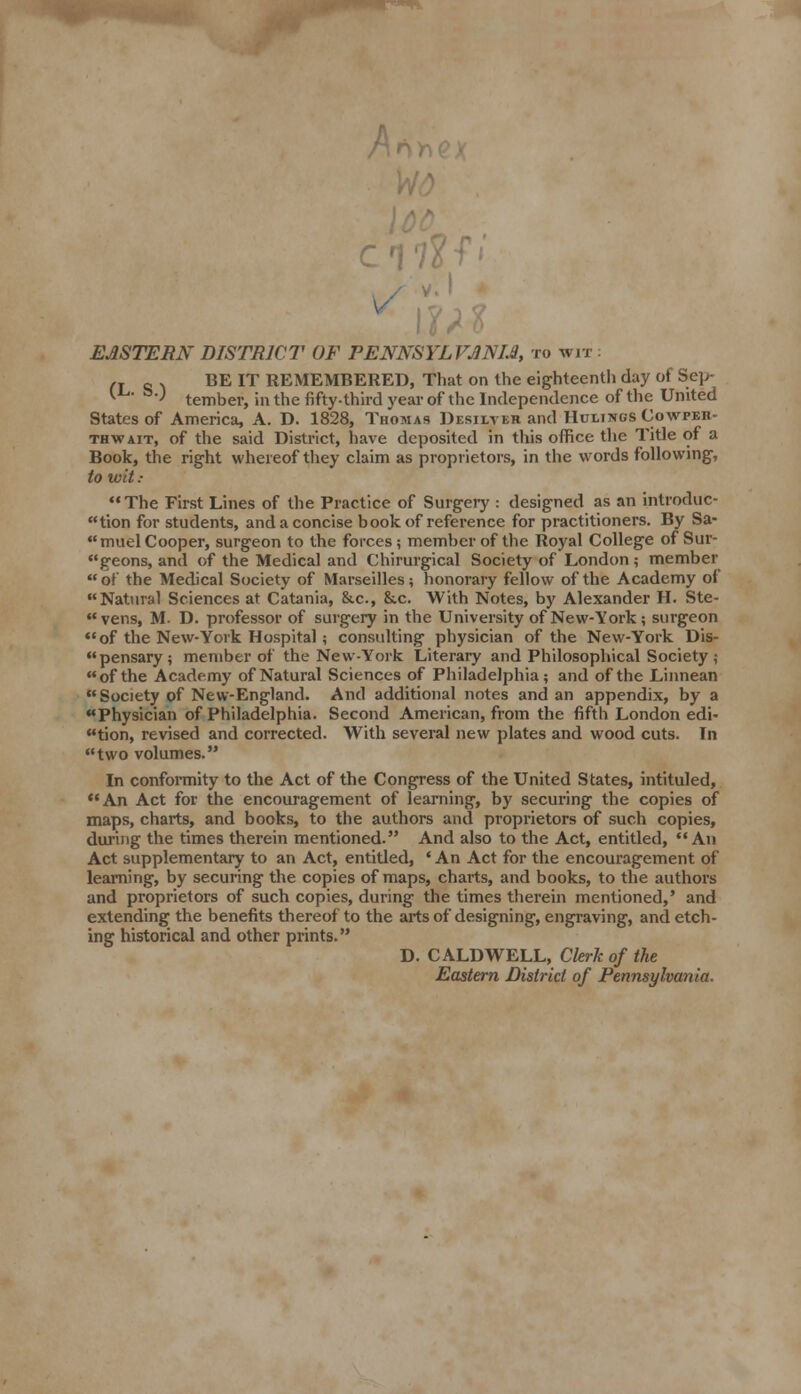 A li> EASTERN DISTRICT OF PENNSYLVANIA, to wit : n c . BE IT REMEMBERED, That on the eighteenth day of Sep- 1 ' tember, in the fifty-third year of the Independence of the United States of America, A. D. 1828, Thomas Desilvkr and Hulings Cowper- thwait, of the said District, have deposited in this office the Title of a Book, the right whereof they claim as proprietors, in the words following, to wit : The First Lines of the Practice of Surgery : designed as an introduc- tion for students, and a concise book of reference for practitioners. By Sa- muel Cooper, surgeon to the forces; member of the Royal College of Sur- geons, and of the Medical and Chirurgical Society of London; member  of the Medical Society of Marseilles; honorary fellow of the Academy of Natural Sciences at Catania, &.c, &.c. With Notes, by Alexander H. Ste-  vens, M. D. professor of surgery in the University of New-York; surgeon of the New-York Hospital; consulting physician of the New-York Dis- pensary; member of the New-York Literary and Philosophical Society ; of the Academy of Natural Sciences of Philadelphia; and of the Linnean Society of New-England. And additional notes and an appendix, by a Physician of Philadelphia. Second American, from the fifth London edi- tion, revised and corrected. With several new plates and wood cuts. In two volumes. In conformity to the Act of the Congress of the United States, intituled, An Act for the encouragement of learning, by securing the copies of maps, charts, and books, to the authors and proprietors of such copies, during the times therein mentioned. And also to the Act, entitled, An Act supplementary to an Act, entitled, ' An Act for the encouragement of learning, by securing the copies of maps, charts, and books, to the authors and proprietors of such copies, during the times therein mentioned,' and extending the benefits thereof to the arts of designing, engraving, and etch- ing historical and other prints. D. CALDWELL, Cleric of the Eastern District of Pennsylvania.