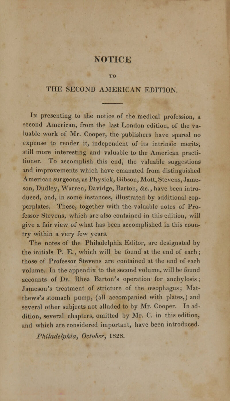 NOTICE TO THE SECOND AMERICAN EDITION. In presenting to the notice of the medical profession, a second American, from the last London edition, of the va- luable work of Mr. Cooper, the publishers have spared no expense to render it, independent of its intrinsic merits, still more interesting and valuable to the American practi- tioner. To accomplish this end, the valuable suggestions and improvements which have emanated from distinguished American surgeons, as Physick, Gibson, Mott, Stevens, Jame- son, Dudley, Warren, Davidge, Barton, &c., have been intro- duced, and, in some instances, illustrated by additional cop- perplates. These, together with the valuable notes of Pro- fessor Stevens, which are also contained in this edition, will give a fair view of what has been accomplished in this coun- try within a very few years. The notes of the Philadelphia Editor, are designated by the initials P. E., which will be found at the end of each; those of Professor Stevens are contained at the end of each volume. In the appendix to the second volume, will be found accounts of Dr. Rhea Barton's operation for anchylosis; Jameson's treatment of stricture of the oesophagus; Mat- thews's stomach pump, (all accompanied with plates,) and several other subjects not alluded to by Mr. Cooper. In ad- dition, several chapters, omitted by Mr. C. in this edition, and which are considered important, have been introduced. Philadelphiaj October, 1828.