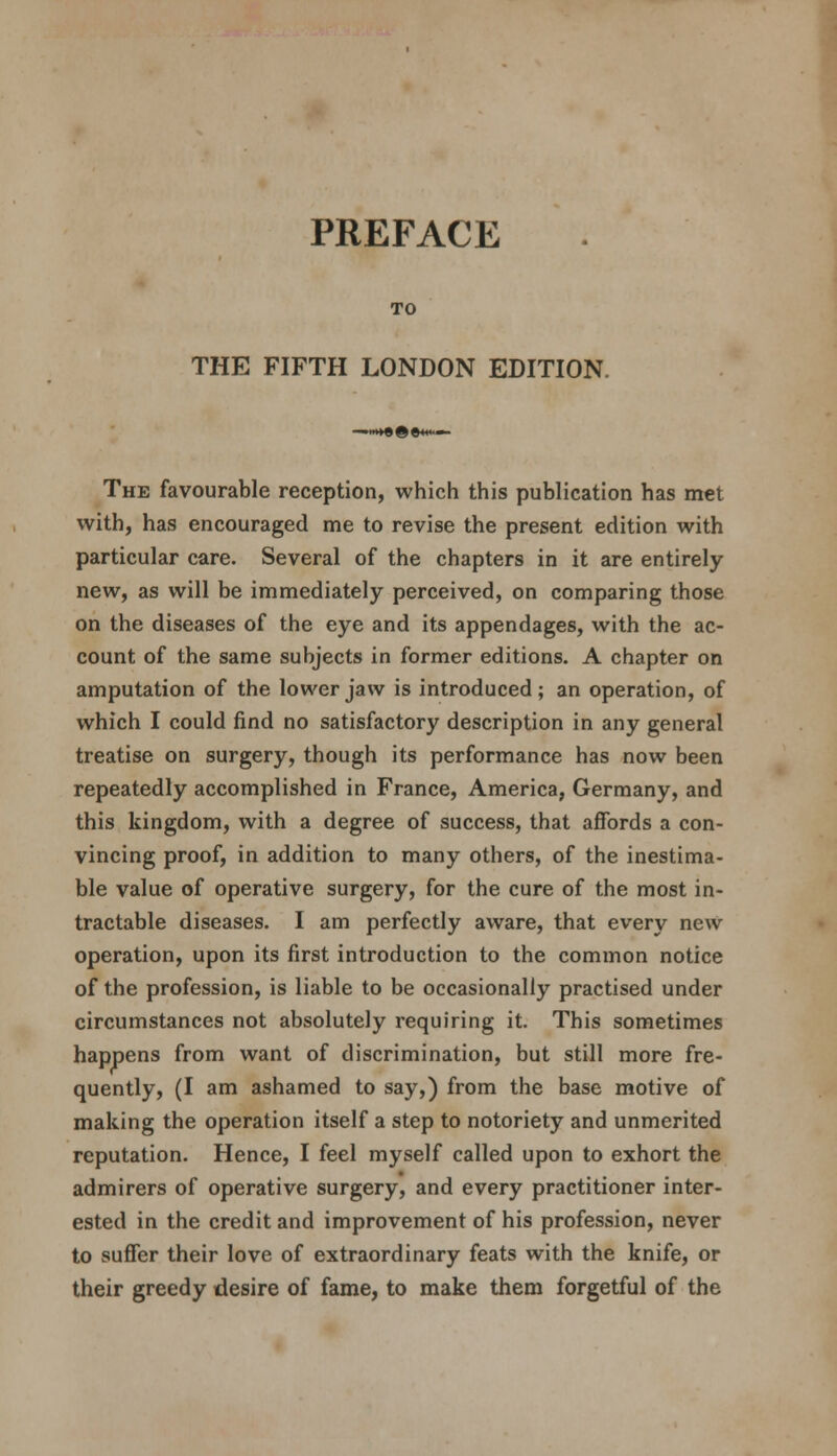 PREFACE TO THE FIFTH LONDON EDITION. The favourable reception, which this publication has met with, has encouraged me to revise the present edition with particular care. Several of the chapters in it are entirely new, as will be immediately perceived, on comparing those on the diseases of the eye and its appendages, with the ac- count of the same subjects in former editions. A chapter on amputation of the lower jaw is introduced; an operation, of which I could find no satisfactory description in any general treatise on surgery, though its performance has now been repeatedly accomplished in France, America, Germany, and this kingdom, with a degree of success, that affords a con- vincing proof, in addition to many others, of the inestima- ble value of operative surgery, for the cure of the most in- tractable diseases. I am perfectly aware, that every new operation, upon its first introduction to the common notice of the profession, is liable to be occasionally practised under circumstances not absolutely requiring it. This sometimes happens from want of discrimination, but still more fre- quently, (I am ashamed to say,) from the base motive of making the operation itself a step to notoriety and unmerited reputation. Hence, I feel myself called upon to exhort the admirers of operative surgery, and every practitioner inter- ested in the credit and improvement of his profession, never to suffer their love of extraordinary feats with the knife, or their greedy desire of fame, to make them forgetful of the