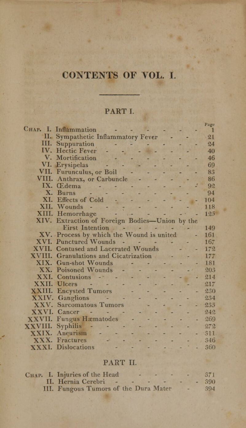 CONTENTS OF YOL. I. PART I. Page Chap. I. Inflammation 1 II. Sympathetic Inflammatory Fever - 21 III. Suppuration 24 IV. Hectic Fever ------ 40 V. Mortification ------ 46 VI. Erysipelas 69 VII. Furunculus, or Boil 83 VIII. Anthrax, or Carbuncle - - - 86 IX. (Edema -'92 X. Burns - - 94 XI. Effects of Cold - .... 10-l XII. Wounds ------- 118 XIII. Hemorrhage - - - - - - 125 XIV. Extraction of Foreign Bodies—Union by the First Intention 149 XV. Process by which the Wound is united - 161 XVI. Punctured Wounds 167 XVII. Contused and Lacerated Wounds - - 172 XVIII. Granulations and Cicatrization - - 177 XIX. Gun-shot Wounds 181 XX. Poisoned Wounds 203 XXI. Contusions - 214 XXII. Ulcers - 217 XXIII. Encysted Tumors 230 XXIV. Ganglions 234 XXV. Sarcomatous Tumors - 235 XXVI. Cancer 242 XXVII. Fungus Haematodes 269 XXVIII. Syphilis 272 XXIX. Aneurism 311 XXX. Fractures 3-16 XXXI. Dislocations - 360 PART II. Chap. I. Injuries of the Head II. Hernia Cerebri - III. Fungous Tumors of the Dura Mater 37J 390 394