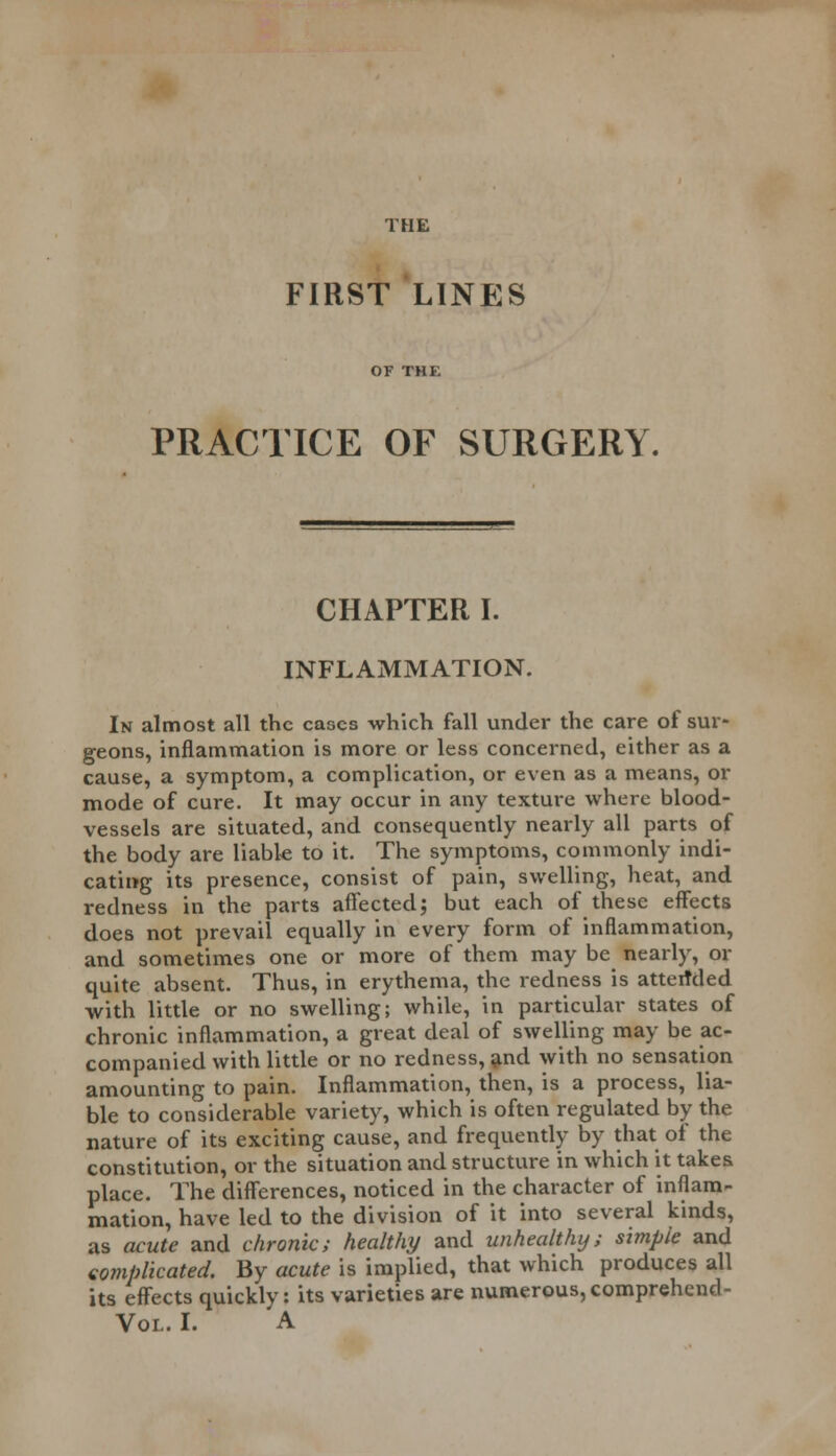 THE FIRST LINES PRACTICE OF SURGERY. CHAPTER I. INFLAMMATION. In almost all the cases which fall under the care of sur- geons, inflammation is more or less concerned, either as a cause, a symptom, a complication, or even as a means, or mode of cure. It may occur in any texture where blood- vessels are situated, and consequently nearly all parts of the body are liabk to it. The symptoms, commonly indi- cating its presence, consist of pain, swelling, heat, and redness in the parts affected; but each of these effects does not prevail equally in every form of inflammation, and sometimes one or more of them may be nearly, or quite absent. Thus, in erythema, the redness is attended with little or no swelling; while, in particular states of chronic inflammation, a great deal of swelling may be ac- companied with little or no redness, and with no sensation amounting to pain. Inflammation, then, is a process, lia- ble to considerable variety, which is often regulated by the nature of its exciting cause, and frequently by that of the constitution, or the situation and structure in which it takes place. The differences, noticed in the character of inflam- mation, have led to the division of it into several kinds, as acute and chronic; healthy and unhealthy; simple and complicated. By acute is implied, that which produces all its effects quickly: its varieties are numerous, comprehend - Vol. I. A