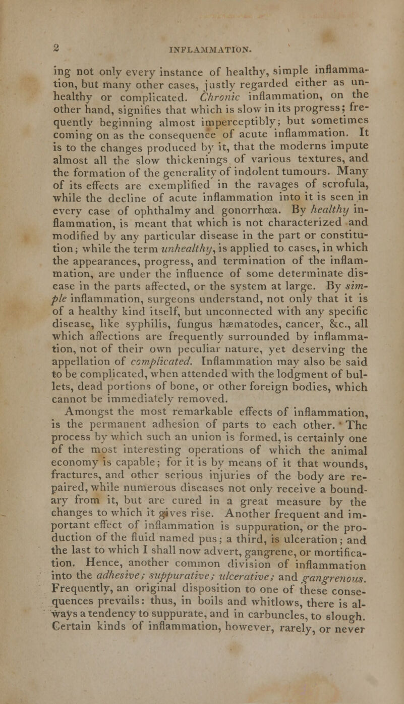 ing not only every instance of healthy, simple inflamma- tion, but many other cases, jastly regarded either as un- healthy or complicated. Chronic inflammation, on the other hand, signifies that which is slow in its progress; fre- quently beginning almost imperceptibly; but sometimes coming on as the consequence of acute inflammation. It is to the changes produced by it, that the moderns impute almost all the slow thickenings of various textures, and the formation of the generality of indolent tumours. Many of its effects are exemplified in the ravages of scrofula, while the decline of acute inflammation into it is seen in every case of ophthalmy and gonorrhoea. By healthy in- flammation, is meant that which is not characterized and modified by any particular disease in the part or constitu- tion; while the term unhealthy, is applied to cases, in which the appearances, progress, and termination of the inflam- mation, are under the influence of some determinate dis- ease in the parts affected, or the system at large. By sim- ple inflammation, surgeons understand, not only that it is of a healthy kind itself, but unconnected with any specific disease, like syphilis, fungus haematodes, cancer, &c, all which affections are frequently surrounded by inflamma- tion, not of their own peculiar nature, yet deserving the appellation of complicated. Inflammation may also be said to be complicated, when attended with the lodgment of bul- lets, dead portions of bone, or other foreign bodies, which cannot be immediately removed. Amongst the most remarkable effects of inflammation, is the permanent adhesion of parts to each other. ' The process by which such an union is formed, is certainly one of the most interesting operations of which the animal economy is capable; for it is by means of it that wounds, fractures, and other serious injuries of the body are re- paired, while numerous diseases not only receive a bound- ary from it, but are cured in a great measure by the changes to which it gives rise. Another frequent and im- portant effect of inflammation is suppuration, or the pro- duction of the fluid named pus; a third, is ulceration; and the last to which I shall now advert, gangrene, or mortifica- tion. Hence, another common division of inflammation into the adhesive; suppurative; ulcerative; and gangrenous. Frequently, an original disposition to one of these conse- quences prevails: thus, in boils and whitlows, there is al- ways a tendency to suppurate, and in carbuncles, to slough. Certain kinds of inflammation, however, rarely, or never