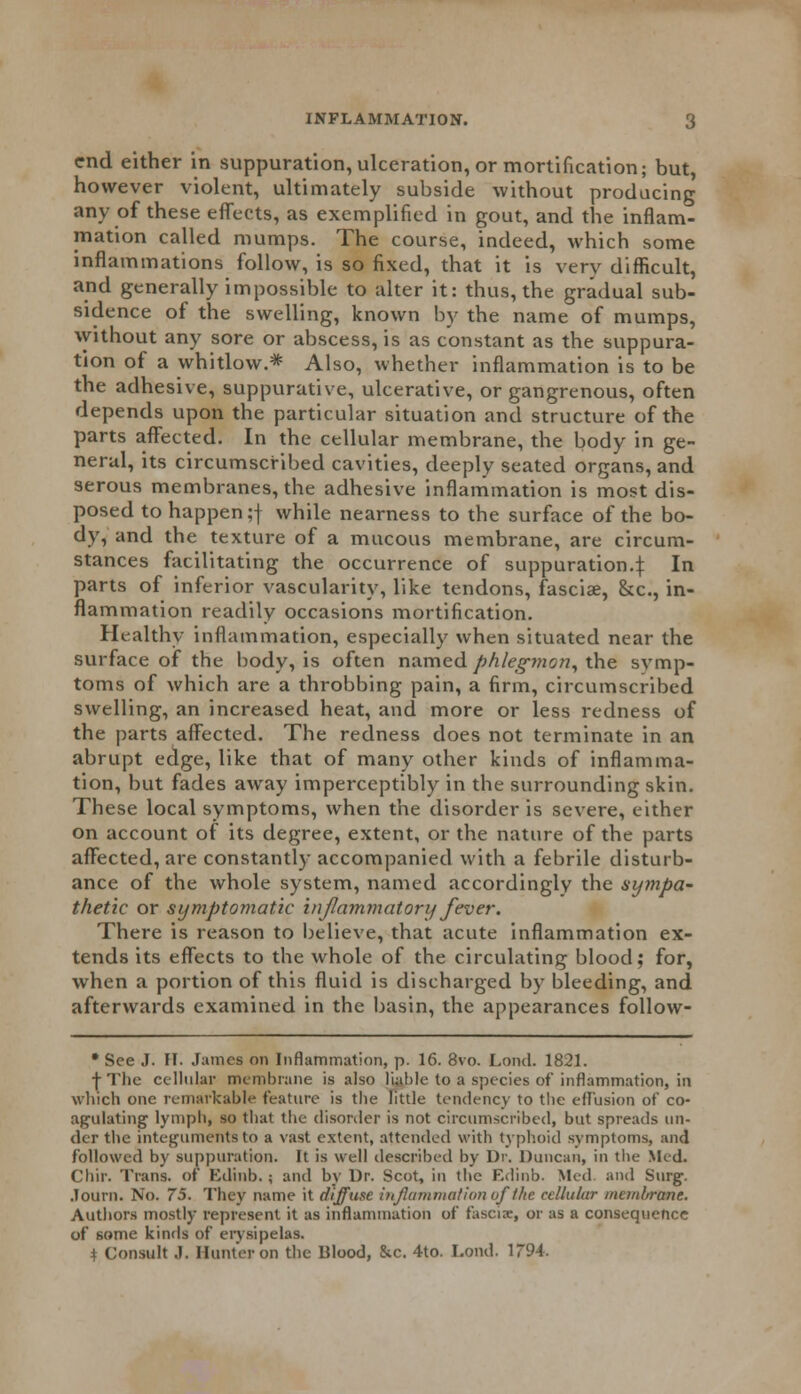 end either in suppuration, ulceration, or mortification; but, however violent, ultimately subside without producing any of these effects, as exemplified in gout, and the inflam- mation called mumps. The course, indeed, which some inflammations follow, is so fixed, that it is very difficult, and generally impossible to alter it: thus, the gradual sub- sidence of the swelling, known by the name of mumps, without any sore or abscess, is as constant as the suppura- tion of a whitlow.* Also, whether inflammation is to be the adhesive, suppurative, ulcerative, or gangrenous, often depends upon the particular situation and structure of the parts affected. In the cellular membrane, the body in ge- neral, its circumscribed cavities, deeply seated organs, and serous membranes, the adhesive inflammation is most dis- posed to happen;f while nearness to the surface of the bo- dy, and the texture of a mucous membrane, are circum- stances facilitating the occurrence of suppuration.^ In parts of inferior vascularity, like tendons, fasciae, &c, in- flammation readily occasions mortification. Healthy inflammation, especially when situated near the surface of the body, is often named phlegm on, the symp- toms of which are a throbbing pain, a firm, circumscribed swelling, an increased heat, and more or less redness of the parts affected. The redness does not terminate in an abrupt edge, like that of many other kinds of inflamma- tion, but fades away imperceptibly in the surrounding skin. These local symptoms, when the disorder is severe, either on account of its degree, extent, or the nature of the parts affected, are constantly accompanied with a febrile disturb- ance of the whole system, named accordingly the sympa- thetic or symptomatic inflammatory fever. There is reason to believe, that acute inflammation ex- tends its effects to the whole of the circulating blood; for, when a portion of this fluid is discharged by bleeding, and afterwards examined in the basin, the appearances follow- * See J. IT. James on Inflammation, p. 16. 8vo. Lond. 1821. \ The cellular membrane is also liable to a species of inflammation, in which one remarkable feature is the little tendency to the effusion of co- agulating lymph, so that the disorder is not circumscribed, but spreads un- der the integuments to a vast extent, attended with typhoid symptoms, and followed by suppuration. It is well described by Dr. Duncan, in the Med. Chir. Trans, of Kdinb. j and by Dr. Scot, in the F.dinb. Med. and Surg. .Tourn. No. 75. They name it diffuse inflammation of the cellular membrane. Authors mostly represent it as inflammation of fasciae, or as a consequence of some kinds of erysipelas. * Consult .). Hunter on the Blood, &c. 4to. Lond. 1794.