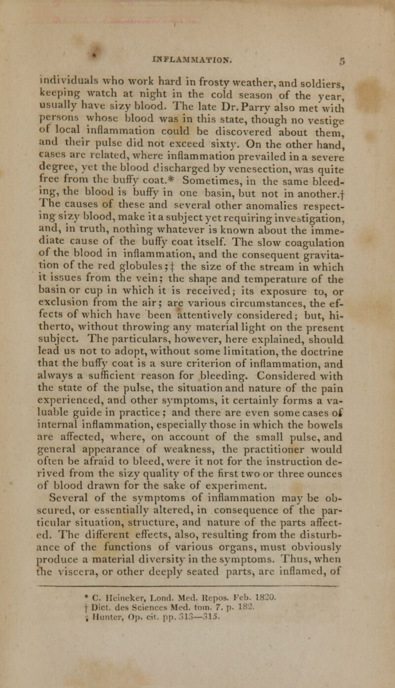 individuals who work hard in frosty weather, and soldiers, keeping watch at night in the cold season of the year' usually have sizy blood. The late Dr. Parry also met with persons whose blood was in this state, though no vestige of local inflammation could be discovered about them, and their pulse did not exceed sixty. On the other hand', cases are related, where inflammation prevailed in a severe degree, yet the blood discharged by venesection, was quite free from the buffy coat.* Sometimes, in the same bleed- ing, the blood is buffy in one basin, but not in another.! The causes of these and several other anomalies respect- ing sizy blood, make it a subject yet requiring investigation, and, in truth, nothing whatever is known about the imme- diate cause of the buffy coat itself. The slow coagulation of the blood in inflammation, and the consequent gravita- tion of the red globules;{ the size of the stream in which it issues from the vein; the shape and temperature of the basin or cup in which it is received; its exposure to, or exclusion from the air; are various circumstances, the ef- fects of which have been attentively considered; but, hi- therto, without throwing any material light on the present subject. The particulars, however, here explained, should lead us not to adopt, without some limitation, the doctrine that the buffy coat is a sure criterion of inflammation, and always a sufficient reason for bleeding. Considered with the state of the pulse, the situation and nature of the pain experienced, and other s)*mptoms, it certainly forms a va- luable guide in practice; and there are even some cases of internal inflammation, especially those in which the bowels are affected, where, on account of the small pulse, and general appearance of weakness, the practitioner would often be afraid to bleed, were it not for the instruction de- rived from the sizy quality of the first two or three ounces of blood drawn for the sake of experiment. Several of the symptoms of inflammation may be ob- scured, or essentially altered, in consequence of the par- ticular situation, structure, and nature of the parts affect- ed. The different effects, also, resulting from the disturb- ance of the functions of various organs, must obviously produce a material diversity in the symptoms. Thus, when the viscera, or other deeply seated parts, are inflamed, of * C. Heineker, Lond. Med. Repos. Feb. 1820. | Diet, dea Sciences Med. toil). 7. p. 182. , Hunter, Op. rat. pp. 313—315.