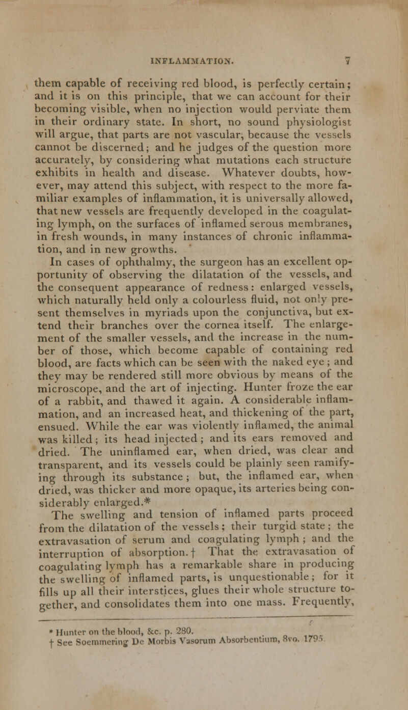 them capable of receiving red blood, is perfectly certain; and it is on this principle, that we can account for their becoming visible, when no injection would perviate them in their ordinary state. In short, no sound physiologist will argue, that parts are not vascular, because the vessels cannot be discerned; and he judges of the question more accurately, by considering what mutations each structure exhibits in health and disease. Whatever doubts, how- ever, may attend this subject, with respect to the more fa- miliar examples of inflammation, it is universally allowed, that new vessels are frequently developed in the coagulat- ing lymph, on the surfaces of inflamed serous membranes, in fresh wounds, in many instances of chronic inflamma- tion, and in new growths. In cases of ophthalmy, the surgeon has an excellent op- portunity of observing the dilatation of the vessels, and the consequent appearance of redness: enlarged vessels, which naturally held only a colourless fluid, not only pre- sent themselves in myriads upon the conjunctiva, but ex- tend their branches over the cornea itself. The enlarge- ment of the smaller vessels, and the increase in the num- ber of those, which become capable of containing red blood, are facts which can be seen with the naked eye ; and they may be rendered still more obvious by means of the microscope, and the art of injecting. Hunter froze the ear of a rabbit, and thawed it again. A considerable inflam- mation, and an increased heat, and thickening of the part, ensued. While the ear was violently inflamed, the animal was killed; its head injected ; and its ears removed and dried. The uninflamed ear, when dried, was clear and transparent, and its vessels could be plainly seen ramify- ing through its substance ; but, the inflamed ear, when dried, was thicker and more opaque, its arteries being con- siderably enlarged.* The swelling and tension of inflamed parts proceed from the dilatation of the vessels ; their turgid state ; the extravasation of serum and coagulating lymph ; and the interruption of absorption, f That the extravasation of coagulating lymph has a remarkable share in producing the swelling of inflamed parts, is unquestionable; for it fills up all their interstices, glues their whole structure to- gether, and consolidates them into one mass. Frequently, * Hunter on the blood, &c. p. 280. f See Soemmering De Morbis Vasorum Absorbentmm, 8vo. 1795