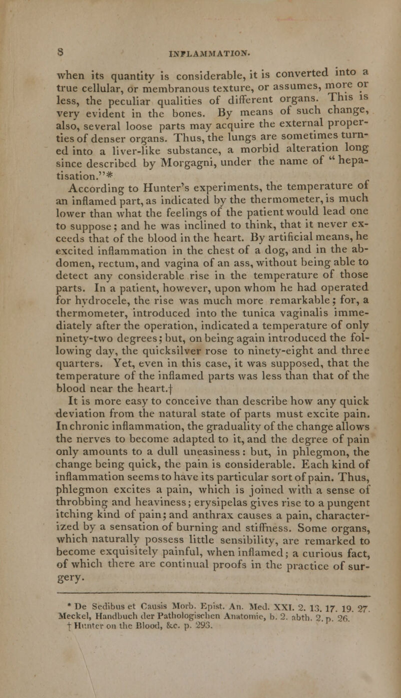 when its quantity is considerable, it is converted into a true cellular, or membranous texture, or assumes, more or less, the peculiar qualities of different organs. This is very evident in the bones. By means of such change, also, several loose parts may acquire the external proper- ties of denser organs. Thus, the lungs are sometimes turn- ed into a liver-like substance, a morbid alteration long since described by Morgagni, under the name of  hepa- tisation.* According to Hunter's experiments, the temperature of an inflamed part, as indicated by the thermometer, is much lower than what the feelings of the patient would lead one to suppose; and he was inclined to think, that it never ex- ceeds that of the blood in the heart. By artificial means, he excited inflammation in the chest of a dog, and in the ab- domen, rectum, and vagina of an ass, without being able to detect any considerable rise in the temperature of those parts. In a patient, however, upon whom he had operated for hydrocele, the rise was much more remarkable; for, a thermometer, introduced into the tunica vaginalis imme- diately after the operation, indicated a temperature of only ninety-two degrees; but, on being again introduced the fol- lowing day, the quicksilver rose to ninety-eight and three quarters. Yet, even in this case, it was supposed, that the temperature of the inflamed parts was less than that of the blood near the heart.f It is more easy to conceive than describe how any quick deviation from the natural state of parts must excite pain. In chronic inflammation, the graduality of the change allows the nerves to become adapted to it, and the degree of pain only amounts to a dull uneasiness : but, in phlegmon, the change being quick, the pain is considerable. Each kind of inflammation seems to have its particular sort of pain. Thus, phlegmon excites a pain, which is joined with a sense of throbbing and heaviness; erysipelas gives rise to a pungent itching kind of pain; and anthrax causes a pain, character- ized by a sensation of burning and stiffness. Some organs, which naturally possess little sensibility, are remarked to become exquisitely painful, when inflamed; a curious fact, of which there are continual proofs in the practice of sur- gery. * De Scdibus et Causis Morb. Epist. An. Med. XXI. 2. 13. 17. 19. 27. Meckel, Handbuch der Pathologischen Anatomic, b. 2. abth. 2. p. 26. + Hunter on the Blood, &.c. p. 293.