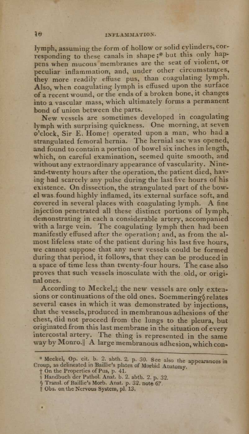 lymph, assuming the form of hollow or solid cylinders, cor- responding to these canals in shape ;* but this only hap- pens when mucous membranes are the seat of violent, or peculiar inflammation, and, under other circumstances, they more readily effuse pus, than coagulating lymph. Also, when coagulating lymph is effused upon the surface of a recent wound, or the ends of a broken bone, it changes into a vascular mass, which ultimately forms a permanent bond of union between the parts. New vessels are sometimes developed in coagulating lymph with surprising quickness. One morning, at seven o'clock, Sir E. Homef operated upon a man, who had a strangulated femoral hernia. The hernial sac was opened, and found to contain a portion of bowel six inches in length, which, on careful examination, seemed quite smooth, and without any extraordinary appearance of vascularity. Nine- and-twenty hours after the operation, the patient died, hav- ing had scarcely any pulse during the last five hours of his existence. On dissection, the strangulated part of the bow- el was,found highly inflamed, its external surface soft, and covered in several places with coagulating lymph. A fine injection penetrated all these distinct portions of lymph, demonstrating in each a considerable artery, accompanied with a large vein. The coagulating lymph then had been manifestly effused after the operation; and, as from the al- most lifeless state of the patient during his last five hours, we cannot suppose that any new vessels could be formed during that period, it follows, that they can be produced in a space of time less than twenty-four hours. The case also proves that such vessels inosculate with the old, or origi- nal ones. According to Meckel,:): the new vessels are only exten- sions or continuations of the old ones. Soemmering^ relates several cases in which it was demonstrated by injections, that the vessels, produced in membranous adhesions of the chest, did not proceed from the lungs to the pleura, but originated from this last membrane in the situation of every intercostal artery. The thing is represented in the same way by Monro.|| A large membranous adhesion, which con- • Meckel, Op. cit. b. 2..abth.2. p. 30. See also the appearances in Croup, as delineated in Baillie's plates of Morbid Anatomy. •J- On the Properties of Pus, p. 41. i Handbuch der Pathol. Anat. b. 2. abth. 2. p. 32. § Transl. of Baillie's Morb. Anat. p. 32. note 67.