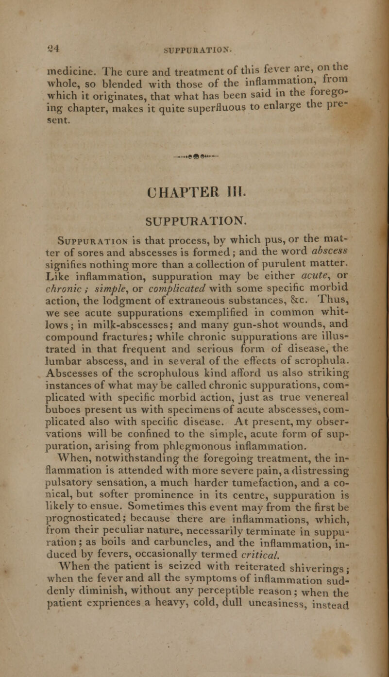 medicine. The cure and treatment of this fever are, on the whole, so blended with those of the inflammation, from which it originates, that what has been said in the forego- ing chapter, makes it quite superfluous to enlarge the pre- sent. CHAPTER III. SUPPURATION. Suppuration is that process, by which pus, or the mat- ter of sores and abscesses is formed ; and the word abscess signifies nothing more than a collection of purulent matter. Like inflammation, suppuration may be either acute, or chronic; simple, or complicated with some specific morbid action, the lodgment of extraneous substances, &c. Thus, we see acute suppurations exemplified in common whit- lows ; in milk-abscesses; and many gun-shot wounds, and compound fractures; while chronic suppurations are illus- trated in that frequent and serious form of disease, the lumbar abscess, and in several of the effects of scrophula. Abscesses of the scrophulous kind afford us also striking instances of what may be called chronic suppurations, com- plicated with specific morbid action, just as true venereal buboes present us with specimens of acute abscesses, com- plicated also with specific disease. At present, my obser- vations will be confined to the simple, acute form of sup- puration, arising from phlegmonous inflammation. When, notwithstanding the foregoing treatment, the in- flammation is attended with more severe pain, a distressing pulsatory sensation, a much harder tumefaction, and a co- nical, but softer prominence in its centre, suppuration is likely to ensue. Sometimes this event may from the first be prognosticated; because there are inflammations, which, from their peculiar nature, necessarily terminate in suppu- ration ; as boils and carbuncles, and the inflammation, in- duced by fevers, occasionally termed critical. When the patient is seized with reiterated shiverings; when the fever and all the symptoms of inflammation sud- denly diminish, without any perceptible reason; when the patient expriences a heavy, cold, dull uneasiness, instead
