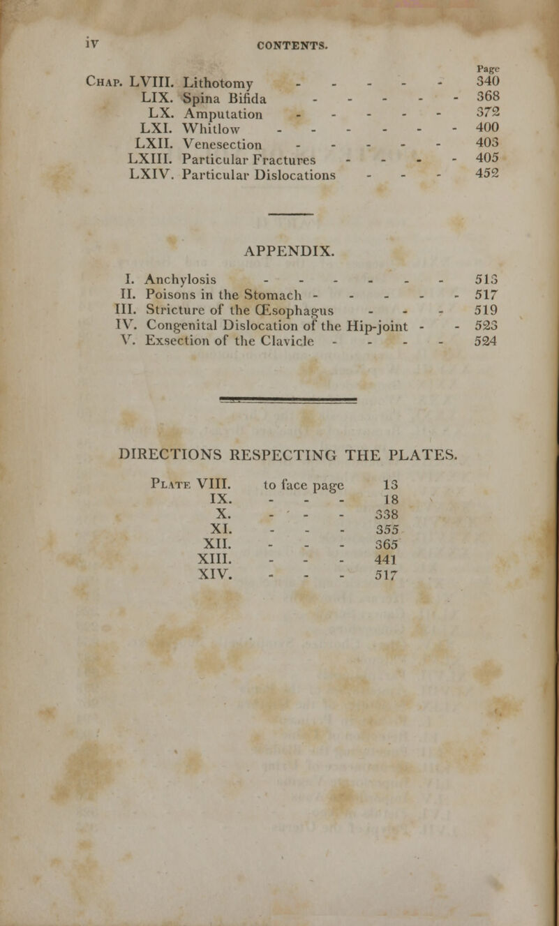 Page Chap. LVIII. Lithotomy 340 LIX. Spina Bifida 368 LX. Amputation 372 LXI. Whitlow 400 LXII. Venesection 403 LXIII. Particular Fractures - 405 LXIV. Particular Dislocations - 452 APPENDIX. I. Anchylosis ...__. 515 II. Poisons in the Stomach 517 III. Stricture of the (Esophagus ... 519 TV. Congenital Dislocation of the Hip-joint - - 523 V. Exsection of the Clavicle - 524 DIRECTIONS RESPECTING THE PLATES. Plate VIII. to face page 13 IX. . 18 X. . 338 XI. . 355 XII. . 365 XIII. ... 441 XIV. 517