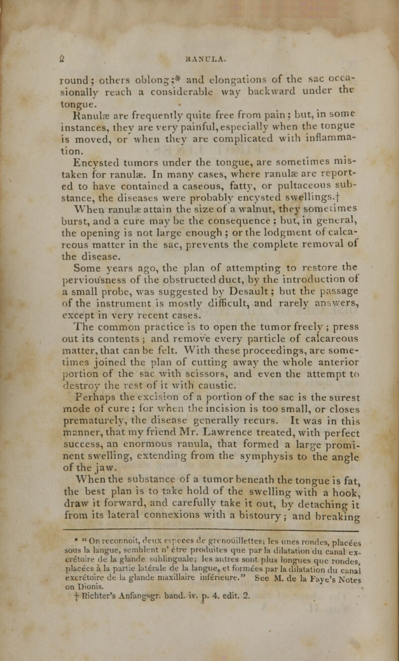 U HANULA. round; others oblong:* and elongations of the sac occa- sionally reach a considerable way backward under the tongue. Ranulse are frequently quite free from pain; but, in some instances, they are very painful,especially when the tongue is moved, or when they are complicated with inflamma- tion. Encysted tumors under the tongue, are sometimes mis- taken for ranulae. In many cases, where ranulse are report- ed to have contained a caseous, fatty, or pultaceous sub- stance, the diseases were probably encysted swellings.f When ranula attain the size of a walnut, they sometimes burst, and a cure may be the consequence ; but, in general, the opening is not large enough ; or the lodgment of calca- reous matter in the sac, prevents the complete removal of the disease. Some years ago, the plan of attempting to restore the perviousness of the obstructed duct, by the introduction oi a small probe, was suggested by Desault; but the passage of the instrument is mostly difficult, and rarely answers, except in very recent cases. The common practice is to open the tumor freely ; press out its contents ; and remove every particle of calcareous matter, that can be felt. With these proceedings, are some- times joined the plan of cutting away the whole anterior portion of the sac with scissors, and even the attempt to destroy the rest of it with caustic. Perhaps the excision of a portion of the sac is the surest mode of cure; for when the incision is too small, or closes prematurely, the disease generally recurs. It was in this manner, that my friend Mr. Lawrence treated, with perfect success, an enormous ranula, that formed a large promi- nent swelling, extending from the symphysis to the angle of the jaw. When the substance of a tumor beneath the tongue is fat, the best plan is to take hold of the swelling with a hook, draw it forward, and carefully take it out, by detaching it from its lateral connexions with a bistoury; and breaking •  On veconnoit, deux especes de grenoilillettes; les unes rondes, placecs sous la langue, semblent n' etre produites que par la dilatation du canal ex- cretoire de la glande sublingual; les autres sent plus longues que rondes placecs a la partie laleiale de la langue, et f'ormces par la dilatation du canal e.xcretoire de la glande maxillaire inferieurc. See M. de la Faye's Notes on Dionis.