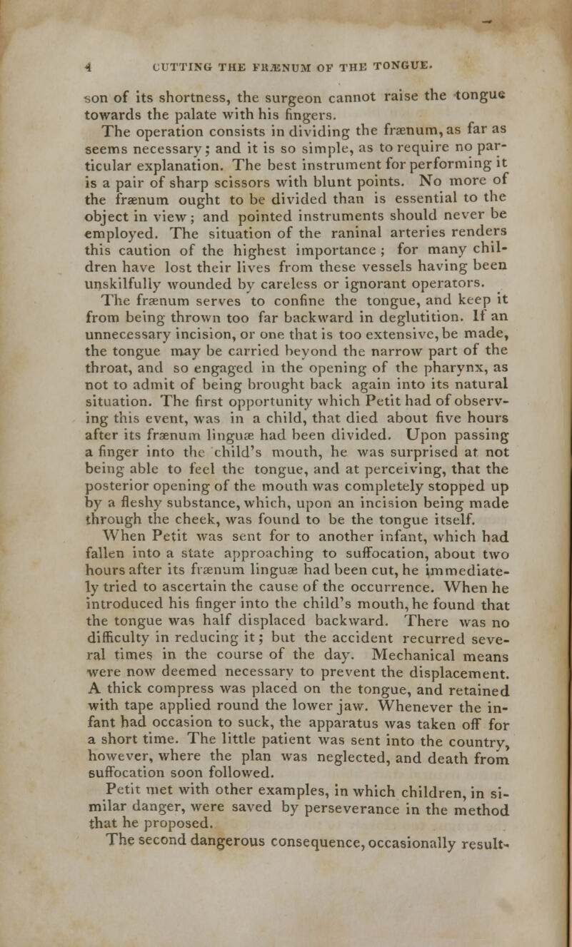 son of its shortness, the surgeon cannot raise the tongue towards the palate with his fingers. The operation consists in dividing the fraenum, as far as seems necessary; and it is so simple, as to require no par- ticular explanation. The best instrument for performing it is a pair of sharp scissors with blunt points. No more of the fraenum ought to be divided than is essential to the object in view; and pointed instruments should never be employed. The situation of the raninal arteries renders this caution of the highest importance ; for many chil- dren have lost their lives from these vessels having been unskilfully wounded by careless or ignorant operators. The fraenum serves to confine the tongue, and keep it from being thrown too far backward in deglutition. If an unnecessary incision, or one that is too extensive, be made, the tongue may be carried beyond the narrow part of the throat, and so engaged in the opening of the pharynx, as not to admit of being brought back again into its natural situation. The first opportunity which Petit had of observ- ing this event, was in a child, that died about five hours after its fraenum linguae had been divided. Upon passing a finger into the child's mouth, he was surprised at not being able to feel the tongue, and at perceiving, that the posterior opening of the mouth was completely stopped up by a fleshy substance, which, upon an incision being made through the cheek, was found to be the tongue itself. When Petit was sent for to another infant, which had fallen into a state approaching to suffocation, about two hours after its fraenum linguae had been cut, he immediate- ly tried to ascertain the cause of the occurrence. When he introduced his finger into the child's mouth, he found that the tongue was half displaced backward. There was no difficulty in reducing it; but the accident recurred seve- ral times in the course of the day. Mechanical means were now deemed necessary to prevent the displacement. A thick compress was placed on the tongue, and retained with tape applied round the lower jaw. Whenever the in- fant had occasion to suck, the apparatus was taken off for a short time. The little patient was sent into the country, however, where the plan was neglected, and death from suffocation soon followed. Petit met with other examples, in which children, in si- milar danger, were saved by perseverance in the method that he proposed. The second dangerous consequence, occasionally result-