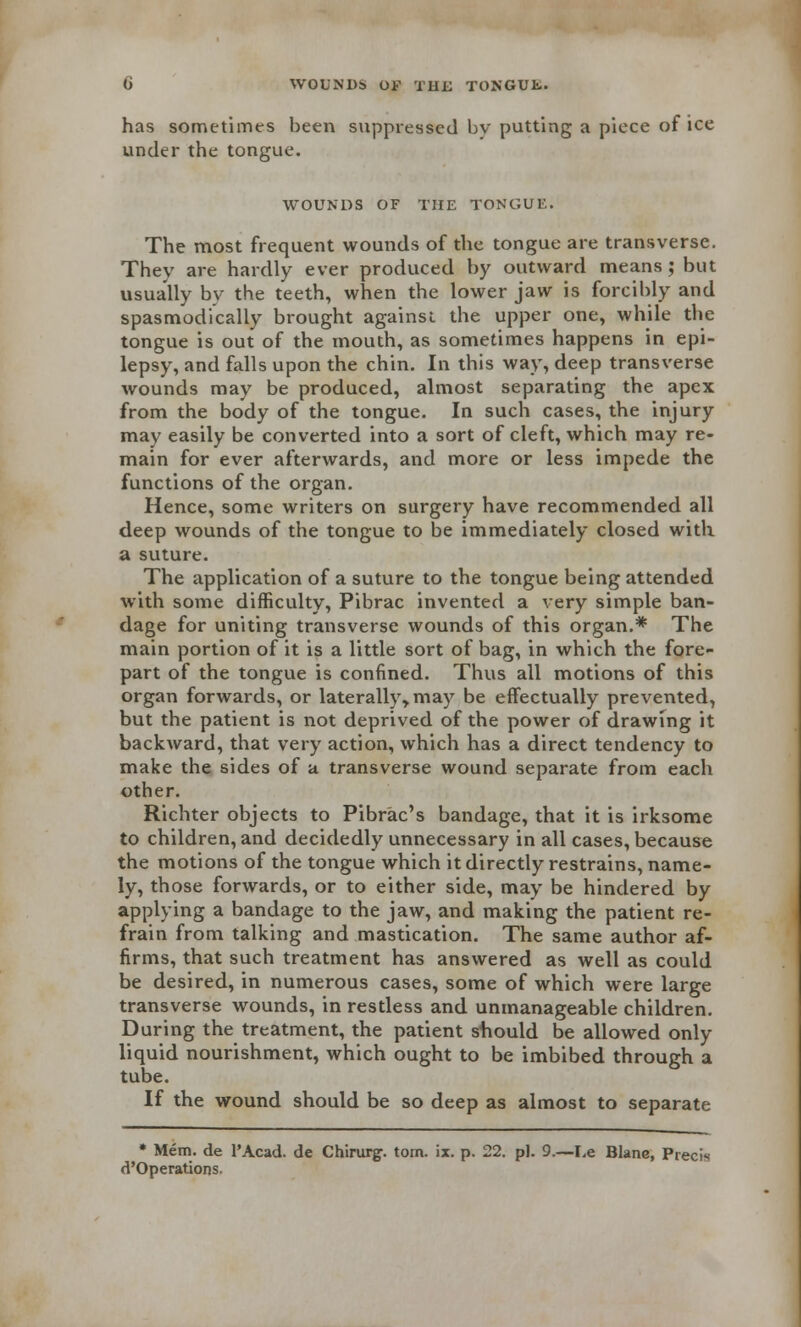 WOUNDS OE THE TONGUE. has sometimes been suppressed bv putting a piece of ice under the tongue. WOUNDS OF THE TONGUE. The most frequent wounds of the tongue are transverse. They are hardly ever produced by outward means; but usually bv the teeth, when the lower jaw is forcibly and spasmodically brought against the upper one, while the tongue is out of the mouth, as sometimes happens in epi- lepsy, and falls upon the chin. In this way, deep transverse wounds may be produced, almost separating the apex from the body of the tongue. In such cases, the injury may easily be converted into a sort of cleft, which may re- main for ever afterwards, and more or less impede the functions of the organ. Hence, some writers on surgery have recommended all deep wounds of the tongue to be immediately closed with a suture. The application of a suture to the tongue being attended with some difficulty, Pibrac invented a very simple ban- dage for uniting transverse wounds of this organ.* The main portion of it is a little sort of bag, in which the fore- part of the tongue is confined. Thus all motions of this organ forwards, or laterally* may be effectually prevented, but the patient is not deprived of the power of drawing it backward, that very action, which has a direct tendency to make the sides of a transverse wound separate from each other. Richter objects to Pibrac's bandage, that it is irksome to children, and decidedly unnecessary in all cases, because the motions of the tongue which it directly restrains, name- ly, those forwards, or to either side, may be hindered by applying a bandage to the jaw, and making the patient re- frain from talking and mastication. The same author af- firms, that such treatment has answered as well as could be desired, in numerous cases, some of which were large transverse wounds, in restless and unmanageable children. During the treatment, the patient should be allowed only- liquid nourishment, which ought to be imbibed through a tube. If the wound should be so deep as almost to separate * Mem. de FAcad. de Chirurg. torn. \x. p. 22. pi. 9.—I,e Blane, Precis d'Operations.