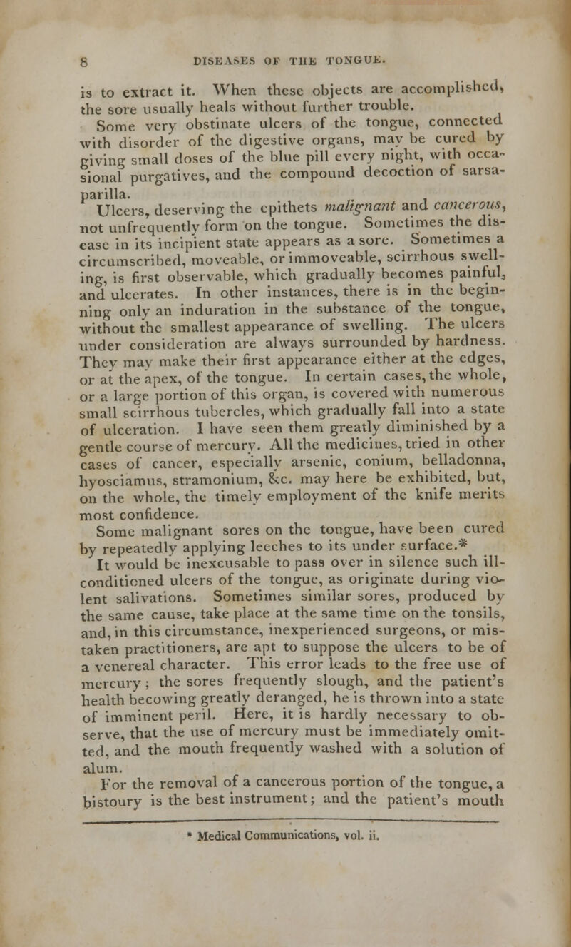 is to extract it. When these objects are accomplished, the sore usually heals without further trouble. Some very obstinate ulcers of the tongue, connected with disorder of the digestive organs, may be cured by giving small doses of the blue pill every night, with occa- sional purgatives, and the compound decoction of sarsa- parilla. Ulcers, deserving the epithets malignant and cancerous, not unfrequently form on the tongue. Sometimes the dis- ease in its incipient state appears as a sore. Sometimes a circumscribed, moveable, or immoveable, scirrhous swell- ing, is first observable, which gradually becomes painful., and ulcerates. In other instances, there is in the begin- ning only an induration in the substance of the tongue, without the smallest appearance of swelling. The ulcers under consideration are always surrounded by hardness. They may make their first appearance either at the edges, or at the apex, of the tongue. In certain cases, the whole, or a large portion of this organ, is covered with numerous small scirrhous tubercles, which gradually fall into a state of ulceration. I have seen them greatly diminished by a gentle course of mercury. All the medicines, tried in other cases of cancer, especially arsenic, conium, belladonna, hyosciamus, stramonium, &c. may here be exhibited, but, on the whole, the timely employment of the knife merits most confidence. Some malignant sores on the tongue, have been cured by repeatedly applying leeches to its under surface.* It would be inexcusable to pass over in silence such ill- conditioned ulcers of the tongue, as originate during vio- lent salivations. Sometimes similar sores, produced by the same cause, take place at the same time on the tonsils, and, in this circumstance, inexperienced surgeons, or mis- taken practitioners, are apt to suppose the ulcers to be of a venereal character. This error leads to the free use of mercury ; the sores frequently slough, and the patient's health becowing greatly deranged, he is thrown into a state of imminent peril. Here, it is hardly necessary to ob- serve, that the use of mercury must be immediately omit- ted, and the mouth frequently washed with a solution of alum. For the removal of a cancerous portion of the tongue, a bistoury is the best instrument; and the patient's mouth * Medical Communications, vol. ii.