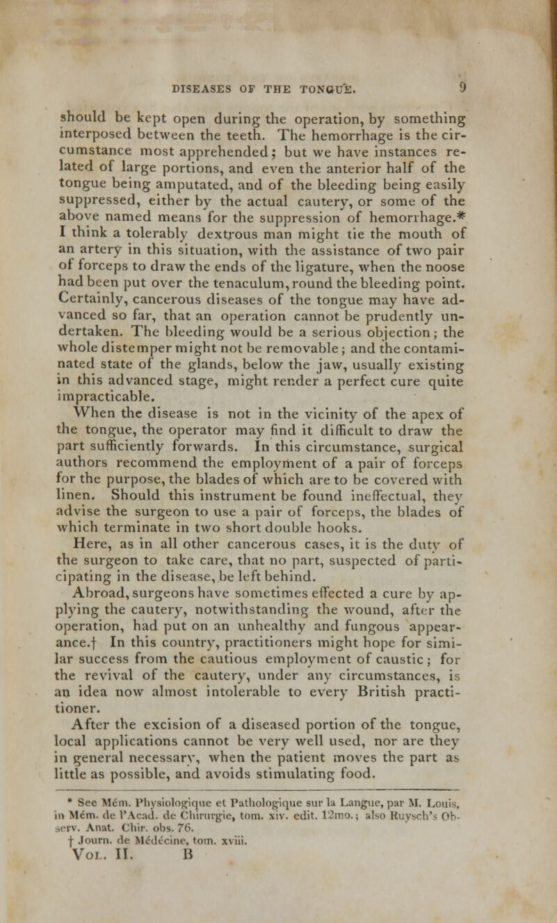 should be kept open during the operation, by something interposed between the teeth. The hemorrhage is the cir- cumstance most apprehended; but we have instances re- lated of large portions, and even the anterior half of the tongue being amputated, and of the bleeding being easily suppressed, either by the actual cautery, or some of the above named means for the suppression of hemorrhage.* I think a tolerably dextrous man might tie the mouth of an artery in this situation, with the assistance of two pair ot forceps to draw the ends of the ligature, when the noose had been put over the tenaculum, round the bleeding point. Certainly, cancerous diseases of the tongue may have ad- vanced so far, that an operation cannot be prudently un- dertaken. The bleeding would be a serious objection; the whole distemper might not be removable; and the contami- nated state of the glands, below the jaw, usually existing in this advanced stage, might render a perfect cure quite impracticable. When the disease is not in the vicinity of the apex of the tongue, the operator may find it difficult to draw the part sufficiently forwards. In this circumstance, surgical authors recommend the employment of a pair of forceps for the purpose, the blades of which are to be covered with linen. Should this instrument be found ineffectual, they advise the surgeon to use a pair of forceps, the blades of which terminate in two short double hooks. Here, as in all other cancerous cases, it is the duty of the surgeon to take care, that no part, suspected of parti- cipating in the disease, be left behind. Abroad, surgeons have sometimes effected a cure by ap- plying the cautery, notwithstanding the wound, after the operation, had put on an unhealthy and fungous appear- ance, f In this country, practitioners might hope for simi- lar success from the cautious employment of caustic; for the revival of the cautery, under any circumstances, is an idea now almost intolerable to every British practi- tioner. After the excision of a diseased portion of the tongue, local applications cannot be very well used, nor are they in general necessarv, when the patient moves the part as little as possible, and avoids stimulating food. • See Mem. Pbysiologique et Pathologique sur la Langue, par M. Louis, in Mdm. de l'Acad. de Chirurgie, torn. xiv. edit. 12mo.; also Ruysch's Oh- jetv. Anat. Cliir. obs. 76. | Journ. de MciU'ciiie, torn, xviii.