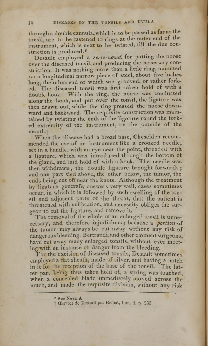 through a double cannula, which is to be passed as far as the tonsil, are to be fastened to rings at the outer end of the instrument, which is next to be twisted, till the due con- striction is produced.* Desault employed a serre-nceud, for putting the noose over the diseased tonsil, and producing the necessary con- striction. It was nothing more than a little ring, mounted en a longitudinal narrow piece of steel, about five inches long, the other, end of which was grooved, or rather fork- ed. The diseased tonsil was first taken hold of with a double hook. With the ring, the noose was conducted along the hook, and put over the tonsil, the ligature was then drawn out, while the ring pressed the noose down- ward and backward. The requisite constriction was main- tained by twisting the ends of the ligature round the fork- ed extremity of the instrument, on the outside of the mouth.f When the disease had a broad base, Cheselden recom- mended the use of an instrument like a crooked needle, set in a handle, with an eye near the point, threaded with a ligature, which was introduced through the bottom of the gland, and laid hold of with a hook. The needle was then withdrawn ; the double ligature brought forwards ; and one part tied above, the other below, the tumor, the ends being cut off near the knots. Although the treatment by ligature generally answers very well, cases sometimes occur, in which it is foUowed by such swelling of the ton- sil and adjacent parts of the throat, that the patient is threatened with suffocation, and necessity obliges the sur- geon to cut the ligature, and remove it. The removal of the whole of an enlarged toi«il is unne- cessary, and therefore injudicious; because a portion of the tumor may always be cut away without any risk of dangerous bleeding. Bertrandi,and other eminent surgeons, have cut away many enlarged tonsils, without ever meet- ing with an instance of danger from the bleeding. For the excision of diseased tonsils, Desault sometimes employed a flat sheath, made of silver, and having a notch in it for the reception of the base of the tonsil. The lat- ter part being thus taken hold of, a spring was touched, when a concealed blade immediately moved across the notch, and made the requisite division, without any risk * See Note A- t (Euvres de Desault par Bichat, torn. ii. p. 233.