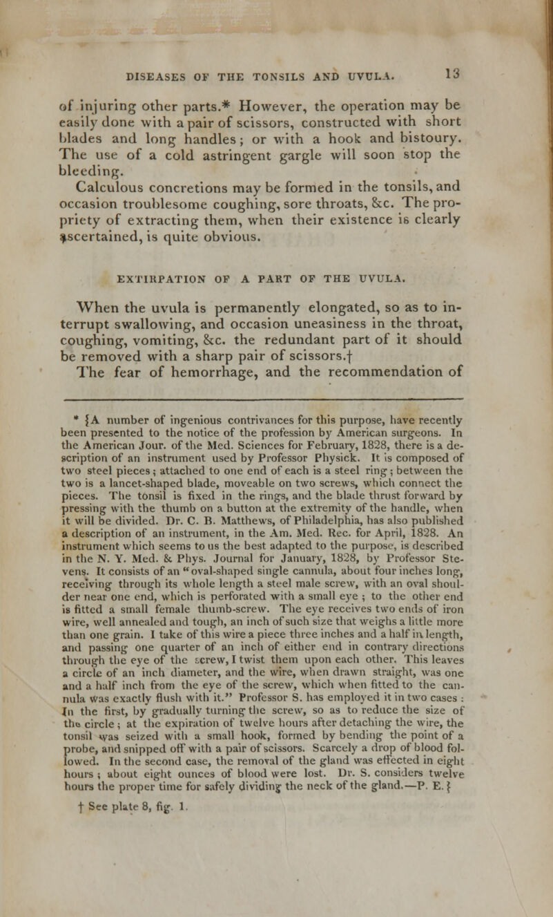 of injuring other parts.* However, the operation may be easily done with a pair of scissors, constructed with short blades and long handles; or with a hook and bistoury. The use of a cold astringent gargle will soon stop the bleeding. Calculous concretions may be formed in the tonsils, and occasion troublesome coughing, sore throats, &c. The pro- priety of extracting them, when their existence 16 clearly ascertained, is quite obvious. EXTIRPATION OP A PAKT OP THE UVULA. When the uvula is permanently elongated, so as to in- terrupt swallowing, and occasion uneasiness in the throat, coughing, vomiting, &c. the redundant part of it should be removed with a sharp pair of scissors.f The fear of hemorrhage, and the recommendation of * |A number of ingenious contrivances for this purpose, have recently been presented to the notice of the profession by American surgeons. In the American Jour, of the Med. Sciences for February, 1828, there is a de- scription of an instrument used by Professor Physick. It is composed of two steel pieces; attached to one end of each is a steel ring1; between the two is a lancet-shaped blade, moveable on two screws, which connect the pieces. The tonsil is fixed in the rings, and the blade thrust forward by pressing with the thumb on a button at the extremity of the handle, when it will be divided. Dr. C. B. Matthews, of Philadelphia, has also published a description of an instrument, in the Am. Med. Rec. for April, 1828. An instrument which seems to us the best adapted to the purpose, is described in the N. Y. Med. & Phys. Journal for January, 1828, by Professor Ste- vens. It consists of an oval-shaped single cannula, about four inches long, receiving through its whole length a steel male screw, with an oval shoul- der near one end, which is perforated with a small eye ; to the other end is fitted a small female thumb-screw. The eye receives two ends of iron wire, well annealed and tough, an inch of such size that weighs a little more than one grain. I take of this wire a piece three inches and a half ii\ length, and passing one quarter of an inch of either end in contrary directions through the eye of the tcrew, I twist them upon each other. This leaves a circle of an inch diameter, and the wire, when drawn straight, was one and a half inch from the eye of the screw, which when fitted to the can- nula Was exactly flush with it. Professor S. has employed it in two cases : in the first, by gradually turning the screw, so as to reduce the size of thu circle ; at the expiration of twelve hours after detaching the wire, the tonsil was seized with a small hook, formed by bending the point of a f>robe, and snipped off with a pair of scissors. Scarcely a drop of blood fol- owed. In the second case, the removal of the gland was effected in eight hours ; about eight ounces of blood were lost. Dr. S. considers twelve hours the proper time for safely dividing the neck of the gland.—P. E.} f See plate 8, fig 1.