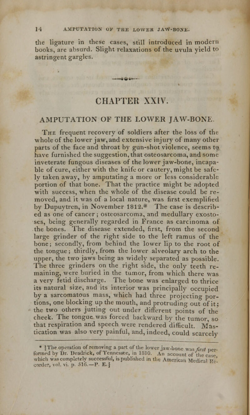 the ligature in these cases, still introduced in modern books, are absurd. Slight relaxations of the uvula yield to astringent gargles. —»»s8»»- CHAPTER XXIV. AMPUTATION OF THE LOWER JAW-BONE. The frequent recovery of soldiers after the loss of the whole of the lower jaw,and extensive injury of many other parts of the face and throat by gun-shot violence, seems to have furnished the suggestion, that osteosarcoma, and some inveterate fungous diseases of the lower jaw-bone, incapa- ble of cure, either with the knife or cautery, might be safe- ly taken away, by amputating a more or less considerable portion of that bone. That the practice might be adopted with success, when the whole of the disease could be re- moved, and it was of a local nature, was first exemplified by Dupuytren, in November 1812.* The case is describ- ed as one of cancer; osteosarcoma, and medullary exosto- ses, being generally regarded in France as carcinoma of the bones. The disease extended, first, from the second large grinder of the right side to the left ramus of the bone; secondly, from behind the lower lip to the root of the tongue; thirdly, from the lower alveolary arch to the upper, the two jaws being as widely separated as possible. The three grinders on the right side, the only teeth re- maining, were buried in the tumor, from which there was a very fetid discharge. The bone was enlarged to thrice its natural size, and its interior was principally occupied by a sarcomatous mass, which had three projecting por- tions, one blocking up the mouth, and protruding out of it; the two others jutting out under different points of the cheek. The tongue, was forced backward by the tumor so that respiration and speech were rendered difficult. Mas- tication was also very painful, and, indeed, could scarcely * \ The operation of removing a part of the lower jaw-bone was first per- formed by Dr. Deadrick, of Tennessee, in 1810. An account of the case which was completely successful, is published in the American Medical Re- corder, vol. vi. p. 516.—P. E.}