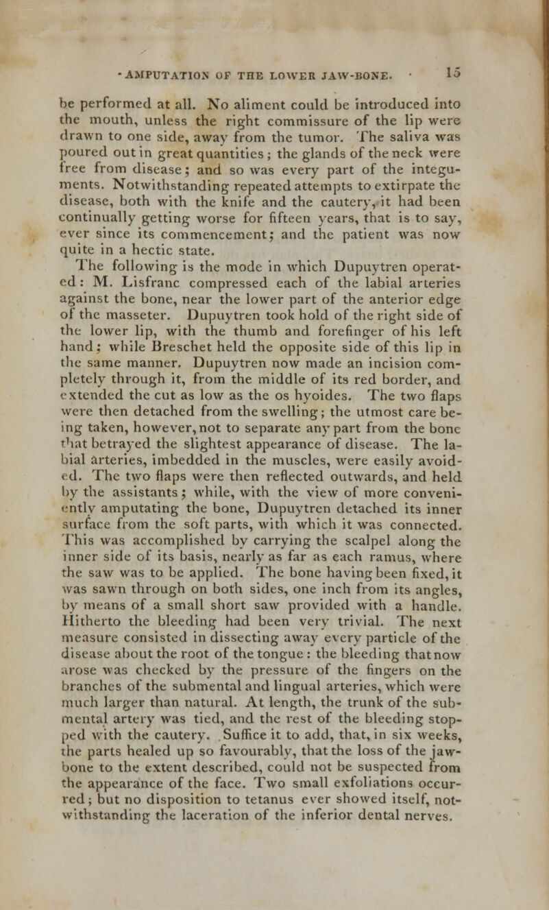 be performed at all. No aliment could be introduced into the mouth, unless the right commissure of the lip were drawn to one side, away from the tumor. The saliva was poured out in great quantities ; the glands of the neck were free from disease; and so was every part of the integu- ments. Notwithstanding repeated attempts to extirpate the disease, both with the knife and the cautery, it had been continually getting worse for fifteen years, that is to say, ever since its commencement; and the patient was now quite in a hectic state. The following is the mode in which Dupuytren operat- ed: M. Lisfranc compressed each of the labial arteries against the bone, near the lower part of the anterior edge of the masseter. Dupuytren took hold of the right side of the lower lip, with the thumb and forefinger of his left hand; while Breschet held the opposite side of this lip in the same manner. Dupuytren now made an incision com- pletely through it, from the middle of its red border, and extended the cut as low as the os hyoides. The two flaps were then detached from the swelling; the utmost care be- ing taken, however, not to separate any part from the bone that betrayed the slightest appearance of disease. The la- bial arteries, imbedded in the muscles, were easily avoid- ed. The two flaps were then reflected outwards, and held by the assistants; while, with the view of more conveni- ently amputating the bone, Dupuytren detached its inner surface from the soft parts, with which it was connected. This was accomplished by carrying the scalpel along the inner side of its basis, nearly as far as each ramus, where the saw was to be applied. The bone having been fixed, it was sawn through on both sides, one inch from its angles, by means of a small short saw provided with a handle. Hitherto the bleeding had been very trivial. The next measure consisted in dissecting away every particle of the disease about the root of the tongue : the bleeding that now arose was checked by the pressure of the fingers on the branches of the submental and lingual arteries, which were much larger than natural. At length, the trunk of the sub- mental artery was tied, and the rest of the bleeding stop- ped with the cautery. Suffice it to add, that, in six weeks, the parts healed up so favourably, that the loss of the jaw- bone to the extent described, could not be suspected from the appearance of the face. Two small exfoliations occur- red; but no disposition to tetanus ever showed itself, not- withstanding the laceration of the inferior dental nerves.