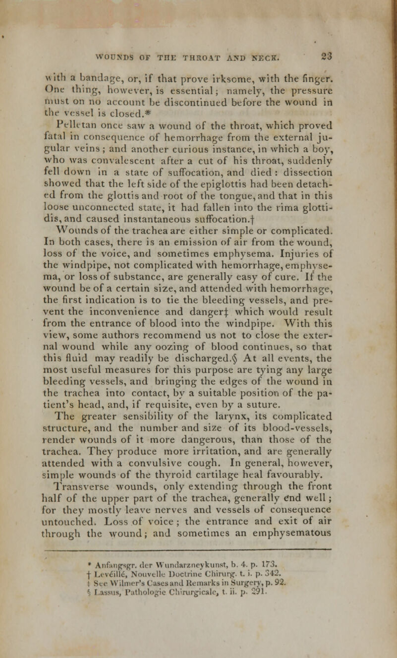 with a bandage, or, if that prove irksome, with the finger. One thing, however, is essential; namely, the pressure must on no account he discontinued before the wound in the vessel is closed.* Pelktan once saw a wound of the throat, which proved fatal in consequence of hemorrhage from the external ju- gular veins; and another curious instance, in which a boy, who was convalescent after a cut of his throat, suddenly fell down in a stare of suffocation, and died : dissection showed that the left side of the epiglottis had been detach- ed from the glottis and root of the tongue, and that in this loose unconnected state, it had fallen into the rima glotti- dis,and caused instantaneous suffocation.! Wounds of the trachea are either simple or complicated. In both cases, there is an emission of air from the wound, loss of the voice, and sometimes emphysema. Injuries of the windpipe, not complicated with hemorrhage, emphvse- ma, or loss of substance, are generally easy of cure. If the wound be of a certain size, and attended with hemorrhage, the first indication is to tie the bleeding vessels, and pre- vent the inconvenience and danger:}: which would result from the entrance of blood into the windpipe. With this view, some authors recommend us not to close the exter- nal wound while any oozing of blood continues, so that this fluid may readily be discharged.§ At all events, the most useful measures for this purpose are tying any large bleeding vessels, and bringing the edges of the wound in the trachea into contact, by a suitable position of the pa- tient's head, and, if requisite, even by a suture. The greater sensibility of the larynx, its complicated structure, and the number and size of its blood-vessels, render wounds of it more dangerous, than those of the trachea. They produce more irritation, and are generally attended with a convulsive cough. In general, however, simple wounds of the thyroid cartilage heal favourably. Transverse wounds, only extending through the front half of the upper part of the trachea, generally end well; for they mostly leave nerves and vessels of consequence untouched. Loss of voice ; the entrance and exit of air through the wround; and sometimes an emphysematous • Anfitiipsgr. der Wundarzneykunst, b. 4. p. 173. -j l.« vcillc, Nouvelk Doctrine Chirurg. t. i. p. 342. ; See Wilmer's Cases and Remarks in Surgery, p. 92. c. Lassus, Pathologie Chirurgicale, t. ii. p. 291.