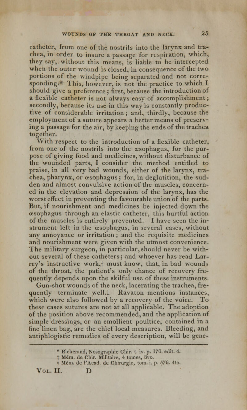 catheter, from one of the nostrils into the larynx and tra- chea, in order to insure a passage for respiration, which, they say, without this means, is liable to be intercepted when the outer wound is closed, in consequence of the two portions of the windpipe being separated and not corre- sponding.* This, however, is not the practice to which I should give a preference; first, because the introduction of a flexible catheter is not always easy of accomplishment; secondly, because its use in this way is constantly produc- tive of considerable irritation ; and, thirdly, because the employment of a suture appears a better means of preserv- ing a passage for the air, by keeping the ends of the trachea together. With respect to the introduction of a flexible catheter, from one of the nostrils into the oesophagus, for the pur- pose of giving food and medicines, without disturbance of the wounded parts, I consider the method entitled to praise, in all very bad wounds, either of the larynx, tra- chea, pharynx, or oesophagus; for, in deglutition, the sud- den and almost convulsive action of the muscles, concern- ed in the elevation and depression of the larynx, has the worst effect in preventing the favourable union of the parts. But, if nourishment and medicines be injected down the oesophagus through an elastic catheter, this hurtful action of the muscles is entirely prevented. I have seen the in- strument left in the oesophagus, in several cases, without any annoyance or irritation ; and the requisite medicines and nourishment were given with the utmost convenience. The military surgeon, in particular, should never be with- out several of these catheters; and whoever has read Lar- rey's instructive work,f must know, that, in bad wounds of the throat, the patient's only chance of recovery fre- quently depends upon the skilful use of these instruments. Gun-shot wounds of the neck, lacerating the trachea, fre- quently terminate well4 Ravaton mentions instances, which were also followed by a recovery of the voice. To these cases sutures are not at all applicable. The adoption of the position above recommended, and the application of simple dressings, or an emollient poultice, contained in a fine linen bag, are the chief local measures. Bleeding, and antiphlogistic remedies of every description, will be gene- * Richerand, Nosographie Chir. t. iv. p. 170. edit. 4. f M6m. de Chir. Militaire, 4 tomes, 8vo. i M6m. de 1'Acad. de Chirurgie, torn. i. p. 576. 4to. Vol. II. D