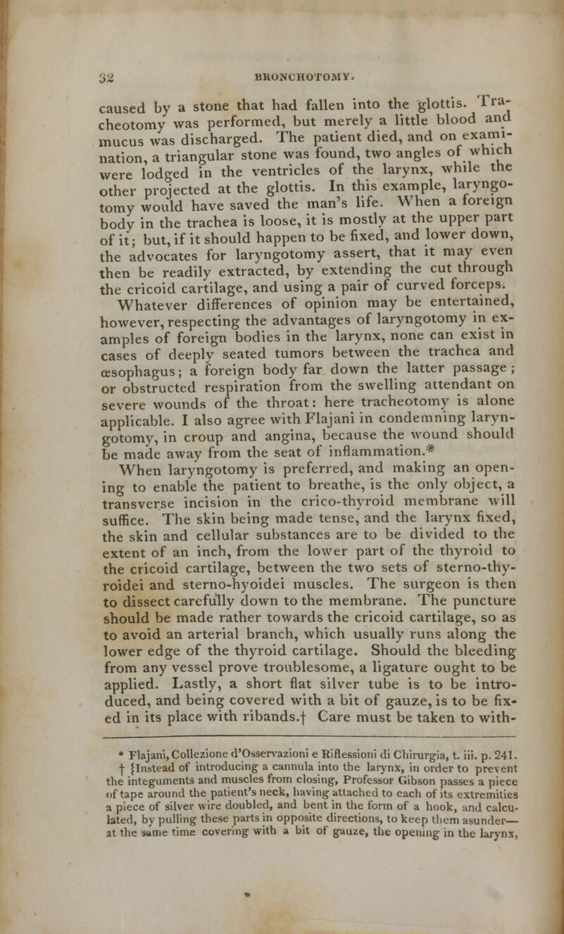 ■JZ BKONCHOTOMY. caused by a stone that had fallen into the glottis. Tra- cheotomy was performed, but merely a little blood and mucus was discharged. The patient died, and on ex*ml nation, a triangular stone was found, two angles of which were lodged in the ventricles of the larynx, while the other projected at the glottis. In this example, laryngo- tomy would have saved the man's life. When a foreign bodv in the trachea is loose, it is mostly at the upper part of it; but, if it should happen to be fixed, and lower down, the advocates for laryngotomy assert, that it may even then be readily extracted, by extending the cut through the cricoid cartilage, and using a pair of curved forceps. Whatever differences of opinion may be entertained, however, respecting the advantages of laryngotomy in ex- amples of foreign bodies in the larynx, none can exist in cases of deeply seated tumors between the trachea and oesophagus; a foreign body far down the latter passage ; or obstructed respiration from the swelling attendant on severe wounds of the throat: here tracheotomy is alone applicable. I also agree with Flajani in condemning laryn- gotomy, in croup and angina, because the wound should be made away from the seat of inflammation.* When laryngotomy is preferred, and making an open- ing to enable the patient to breathe, is the only object, a transverse incision in the crico-thyroid membrane will suffice. The skin being made tense, and the larynx fixed, the skin and cellular substances are to be divided to the extent of an inch, from the lower part of the thyroid to the cricoid cartilage, between the two sets of sterno-thy- roidei and sterno-hyoidei muscles. The surgeon is then to dissect carefully down to the membrane. The puncture should be made rather towards the cricoid cartilage, so as to avoid an arterial branch, which usually runs along the lower edge of the thyroid cartilage. Should the bleeding from any vessel prove troublesome, a ligature ought to be applied. Lastly, a short flat silver tube is to be intro- duced, and being covered with a bit of gauze, is to be fix- ed in its place with ribands.f Gare must be taken to with- * Flajani, Collezione d'Osservazioni e Riflessioni di Chirurgia, t. iii. p. 241. j- f Instead of introducing a cannula into the larynx, in order to prevent the integuments and muscles from closing, Professor Gibson passes a piece nf tape around the patient's neck, having attached to each of its extremities a piece of silver wire doubled, and bent in the form of a hook, and calcu- lated, by pulling these parts in opposite directions, to keep them asunder— at the same time covering with a bit of gauze, the opening in the larynx,