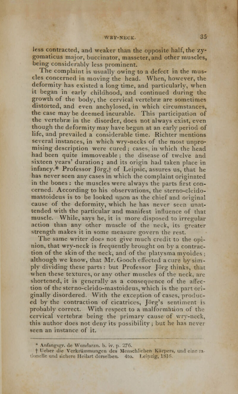 less contracted, and weaker than the opposite half, the zy- gomaticus major, buccinator, masseter, and other muscles, being considerably less prominent. The complaint is usually owing to a defect in the mus- cles concerned in moving the head. When, however, the deformity has existed a long time, and particularly, when it began in early childhood, and continued during the growth of the body, the cervical vertebrae are sometimes distorted, and even anchylosed, in which circumstances, the case may be deemed incurable. This participation of the vertebrae in the disorder, does not always exist, even though the deformity may have begun at an early period of lite, and prevailed a considerable time. Richter mentions several instances, in which wry-necks of the most unpro- mising description were cured ; cases., in which the head had been quite immoveable ; the disease of twelve and sixteen years' duration; and its origin had taken place in infancy.* Professor Jorg,f of Leipsic, assures us, that he has never seen any cases in which the complaint originated in the bones : the muscles were always the parts first con- cerned. According to his observations, the sterno-ckido- mastoideus is to be looked upon as the chief and original cause of the deformity, which he has never seen unat- tended with the particular and manifest influence of that muscle. While, says he, it is more disposed to irregular action than any other muscle of the neck, its greater strength makes it in some measure govern the rest. The same writer does not give much credit to the opi- nion, that wry-neck is frequently brought on by a contrac- tion of the skin of the neck, and of the platysma myoides ; although we know, that Mr. Gooch effected a cure by sim- ply dividing these parts: but Professor Jiirg thinks, that when these textures, or any other muscles of the neck, arc shortened, it is generally as a consequence of the affec- tion of the sterno-cleido-mastoideus, which is the part ori- ginally disordered. With the exception of cases, produc- ed by the contraction of cicatrices, Jorg's sentiment is probably correct. With respect to a malformation of the cervical vertebras being the primary cause of wry-neck, this author does not deny its possibility ; but he has never seen an instance of it. • tnfangBgr. dc Wundarzn. b. iv. p. 276. f Ueber die Vcrkiiimmungen des Mcuschliclien Kbrpers, und c tKinelle und sichere Heilart derselben. 4to. Leipzig-, 1816.