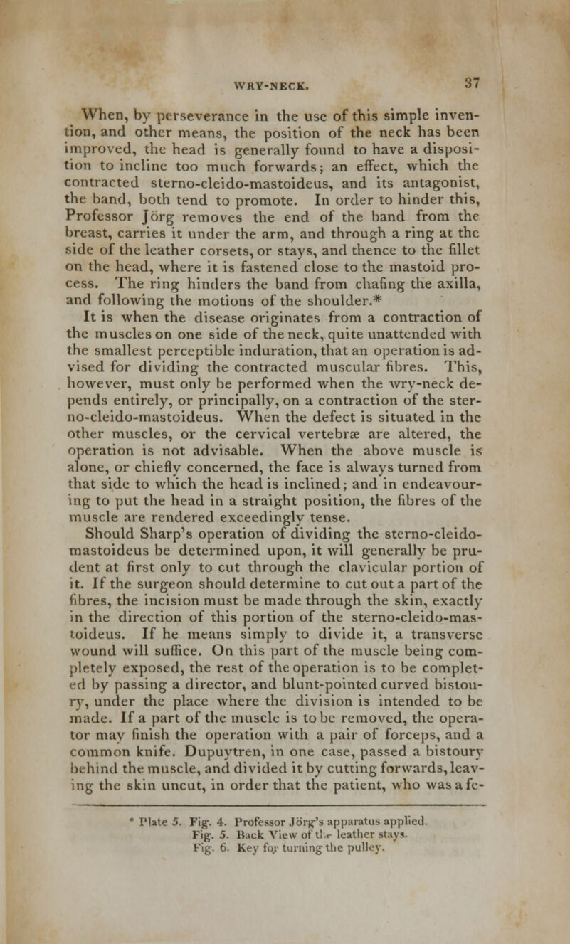 When, by perseverance in the use of this simple inven- tion, and other means, the position of the neck has been improved, the head is generally found to have a disposi- tion to incline too much forwards; an effect, which the contracted sterno-cleido-mastoideus, and its antagonist, the band, both tend to promote. In order to hinder this, Professor Jorg removes the end of the band from the breast, carries it under the arm, and through a ring at the side of the leather corsets, or stays, and thence to the fillet on the head, where it is fastened close to the mastoid pro- cess. The ring hinders the band from chafing the axilla, and following the motions of the shoulder.* It is when the disease originates from a contraction of the muscles on one side of the neck, quite unattended with the smallest perceptible induration, that an operation is ad- vised for dividing the contracted muscular fibres. This, however, must only be performed when the wry-neck de- pends entirely, or principally, on a contraction of the ster- no-cleido-mastoideus. When the defect is situated in the other muscles, or the cervical vertebra? are altered, the operation is not advisable. When the above muscle is alone, or chiefly concerned, the face is always turned from that side to which the head is inclined; and in endeavour- ing to put the head in a straight position, the fibres of the muscle are rendered exceedingly tense. Should Sharp's operation of dividing the sterno-cleido- mastoideus be determined upon, it will generally be pru- dent at first only to cut through the clavicular portion of it. If the surgeon should determine to cut out a part of the fibres, the incision must be made through the skin, exactly in the direction of this portion of the sterno-cleido-mas- toideus. If he means simply to divide it, a transverse wound will suffice. On this part of the muscle being com- pletely exposed, the rest of the operation is to be complet- ed by passing a director, and blunt-pointed curved bistou- ry, under the place where the division is intended to be made. If a part of the muscle is to be removed, the opera- tor may finish the operation with a pair of forceps, and a common knife. Dupuytren, in one case, passed a bistoury behind the muscle, and divided it by cutting forwards,leav- ing the skin uncut, in order that the patient, who wasafe- * Plate 5. Fig. 4. Professor J org's apparatus applied. Fig. 5. Ruck View ot t! r leather stays. Fig. 6. Key for turning the pulley.