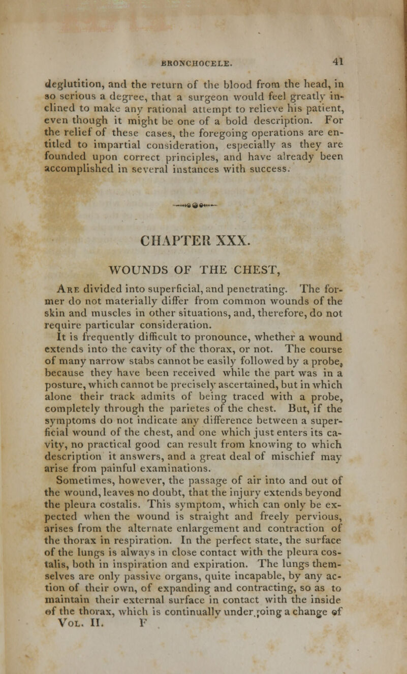 deglutition, and the return of the blood from the head, in so serious a degree, that a surgeon would feel greatly in- clined to make any rational attempt to relieve his patient, even though it might be one of a bold description. For the relief of these cases, the foregoing operations are en- titled to impartial consideration, especially as they are founded upon correct principles, and have already been accomplished in several instances with success. —»* 9 ©«••— CHAPTER XXX. WOUNDS OF THE CHEST, Are divided into superficial, and penetrating. The for- mer do not materially differ from common wounds of the skin and muscles in other situations, and, therefore, do not require particular consideration. It is frequently difficult to pronounce, whether a wound extends into the cavity of the thorax, or not. The course of many narrow stabs cannot be easily followed by a probe, because they have been received while the part was in a posture, which cannot be precisely ascertained, but in which alone their track admits of being traced with a probe, completely through the parietes of the chest. But, if the symptoms do not indicate any difference between a super- ficial wound of the chest, and one which just enters its ca- vity, no practical good can result from knowing to which description it answers, and a great deal of mischief may arise from painful examinations. Sometimes, however, the passage of air into and out of the wound, leaves no doubt, that the injury extends beyond the pleura costalis. This symptom, which can only be ex- pected when the wound is straight and freely pervious, arises from the alternate enlargement and contraction of the thorax in respiration. In the perfect state, the surface of the lungs is always in close contact with the pleura cos- talis, both in inspiration and expiration. The lungs them- selves are only passive organs, quite incapable, by any ac- tion of their own, of expanding and contracting, so as to maintain their external surface in contact with the inside of the thorax, which is continuallv under joing a change of Vol. II. F