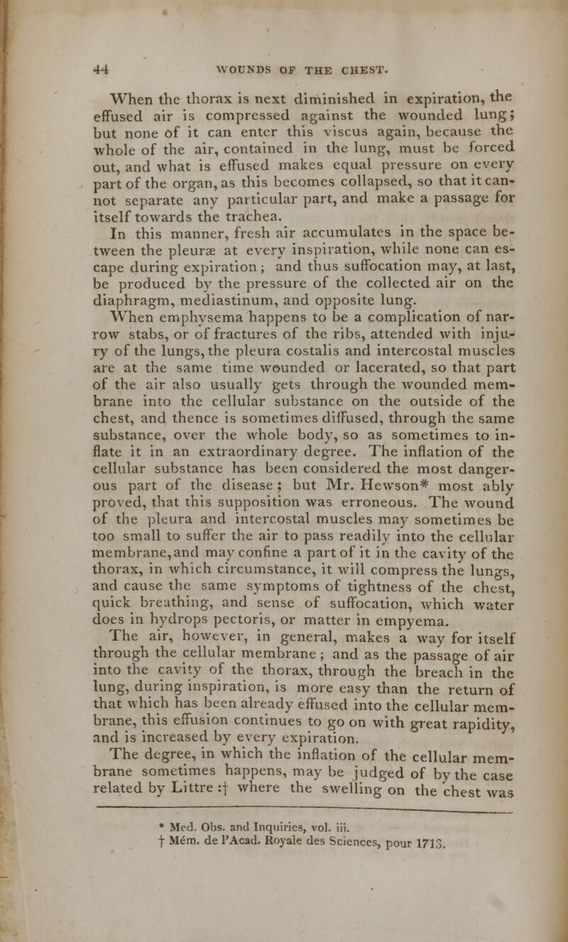 When the thorax is next diminished in expiration, the effused air is compressed against the wounded lung; but none of it can enter this viscus again, because the whole of the air, contained in the lung, must be forced out, and what is effused makes equal pressure on every part of the organ, as this becomes collapsed, so that it can- not separate any particular part, and make a passage for itself towards the trachea. In this manner, fresh air accumulates in the space be- tween the pleurae at every inspiration, while none can es- cape during expiration ; and thus suffocation may, at last, be produced by the pressure of the collected air on the diaphragm, mediastinum, and opposite lung. When emphvsema happens to be a complication of nar- row stabs, or of fractures of the ribs, attended with inju- ry of the lungs, the pleura costalis and intercostal muscles are at the same time wounded or lacerated, so that part of the air also usually gets through the wounded mem- brane into the cellular substance on the outside of the chest, and thence is sometimes diffused, through the same substance, over the whole body, so as sometimes to in- flate it in an extraordinary degree. The inflation of the cellular substance has been considered the most danger- ous part of the disease; but Mr. Hewson* most ably proved, that this supposition was erroneous. The wound of the pleura and intercostal muscles may sometimes be too small to suffer the air to pass readily into the cellular membrane,and may confine a part of it in the cavity of the thorax, in which circumstance, it will compress the lungs, and cause the same symptoms of tightness of the chest, quick breathing, and sense of suffocation, which water does in hydrops pectoris, or matter in empyema. The air, however, in general, makes a way for itself through the cellular membrane; and as the passage of air into the cavity of the thorax, through the breach in the lung, during inspiration, is more easy than the return of that which has been already effused into the cellular mem- brane, this effusion continues to go on with great rapidity, and is increased by every expiration. The degree, in which the inflation of the cellular mem- brane sometimes happens, may be judged of by the case related by Littre :f where the swelling on the chest was * Med. Obs. and Inquiries, vol. iii. f Mem. de l'Acad. Royale des Sciences, pour \7\{