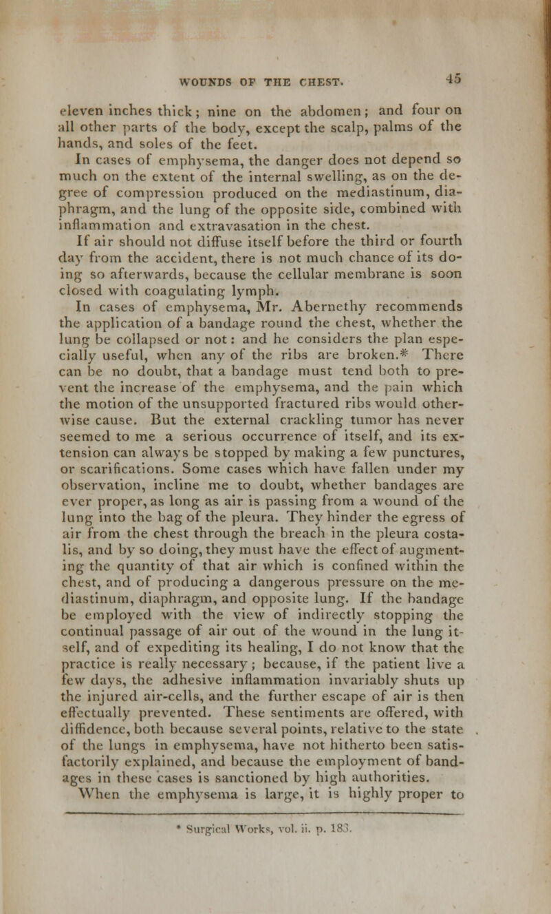 A5 .•leven inches thick ; nine on the abdomen; and four on all other parts of the body, except the scalp, palms of the hands, and soles of the feet. In cases of emphysema, the danger does not depend so much on the extent of the internal swelling, as on the de- gree of compression produced on the mediastinum, dia- phragm, and the lung of the opposite side, combined with inflammation and extravasation in the chest. If air should not diffuse itself before the third or fourth day from the accident, there is not much chance of its do- ing so afterwards, because the cellular membrane is soon closed with coagulating lymph. In cases of emphysema, Mr. Abernethy recommends the application of a bandage round the chest, whether the lung be collapsed or not: and he considers the plan espe- cially useful, when any of the ribs are broken.* There can be no doubt, that a bandage must tend both to pre- vent the increase of the emphysema, and the pain which the motion of the unsupported fractured ribs would other- wise cause. But the external crackling tumor has never seemed to me a serious occurrence of itself, and its ex- tension can always be stopped by making a few punctures, or scarifications. Some cases which have fallen under my observation, incline me to doubt, whether bandages are ever proper, as long as air is passing from a wound of the lung into the bag of the pleura. They hinder the egress of air from the chest through the breach in the pleura costa- lis, and by so doing, they must have the effect of augment- ing the quantity of that air which is confined within the chest, and of producing a dangerous pressure on the me- diastinum, diaphragm, and opposite lung. If the bandage be employed with the view of indirectly stopping the continual passage of air out of the wound in the lung it- self, and of expediting its healing, I do not know that the practice is really necessary; because, if the patient live a few days, the adhesive inflammation invariably shuts up the injured air-cells, and the further escape of air is then effectually prevented. These sentiments are offered, with diffidence, both because several points, relative to the state of the lungs in emphysema, have not hitherto been satis- factorily explained, and because the employment of band- ages in these cases is sanctioned by high authorities. When the emphysema is large, it is highly proper to * Surgical Works, vol. ii. p.