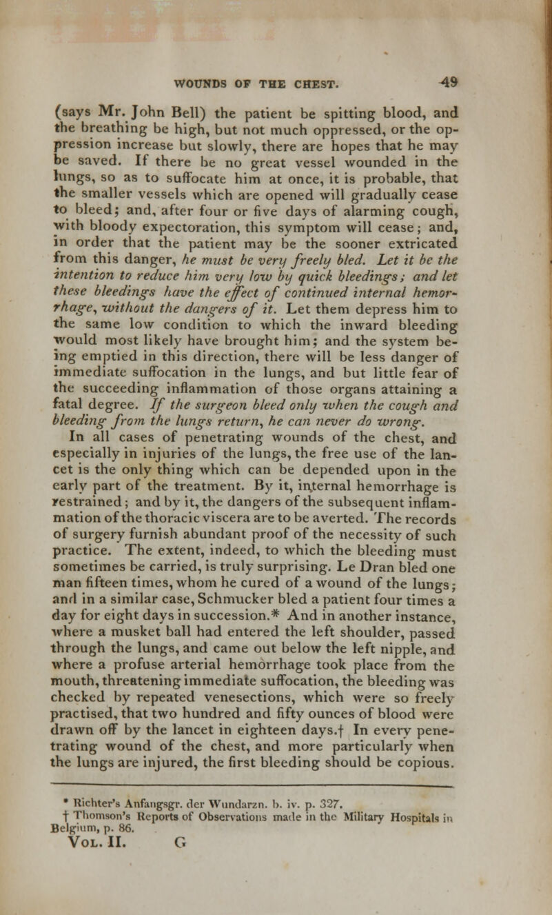 (says Mr. John Bell) the patient be spitting blood, and the breathing be high, but not much oppressed, or the op- pression increase but slowly, there are hopes that he may be saved. If there be no great vessel wounded in the lungs, so as to suffocate him at once, it is probable, that the smaller vessels which are opened will gradually cease to bleed; and, after four or five days of alarming cough, with bloody expectoration, this symptom will cease; and, in order that the patient may be the sooner extricated from this danger, he must be very freely bled. Let it be the intention to reduce him very low by quick bleedings; and let these bleedings have the effect of continued internal hemor- rhage, -without the dangers of it. Let them depress him to the same low condition to which the inward bleeding would most likely have brought him; and the system be- ing emptied in this direction, there will be less danger of immediate suffocation in the lungs, and but little fear of the succeeding inflammation of those organs attaining a fatal degree. If the surgeon bleed only when the cough and bleeding from the lungs return, he can never do wrong. In all cases of penetrating wounds of the chest, and especially in injuries of the lungs, the free use of the lan- cet is the only thing which can be depended upon in the early part of the treatment. By it, internal hemorrhage is restrained; and by it, the dangers of the subsequent inflam- mation of the thoracic viscera are to be averted. The records of surgery furnish abundant proof of the necessity of such practice. The extent, indeed, to which the bleeding must sometimes be carried, is truly surprising. Le Dran bled one man fifteen times, whom he cured of a wound of the lungs; and in a similar case, Schnvucker bled a patient four times a day for eight days in succession.* And in another instance, where a musket ball had entered the left shoulder, passed through the lungs, and came out below the left nipple, and where a profuse arterial hemorrhage took place from the mouth, threatening immediate suffocation, the bleeding was checked by repeated venesections, which were so freely practised, that two hundred and fifty ounces of blood were drawn off by the lancet in eighteen days.f In every pene- trating wound of the chest, and more particularly when the lungs are injured, the first bleeding should be copious. • Richter's Anfangsgr. der Wundarzn. 1). iv. p. 327. f Thomson's Reports of Observations made in the Military Hospitals in Belgium, p. 86. Vol. II. G