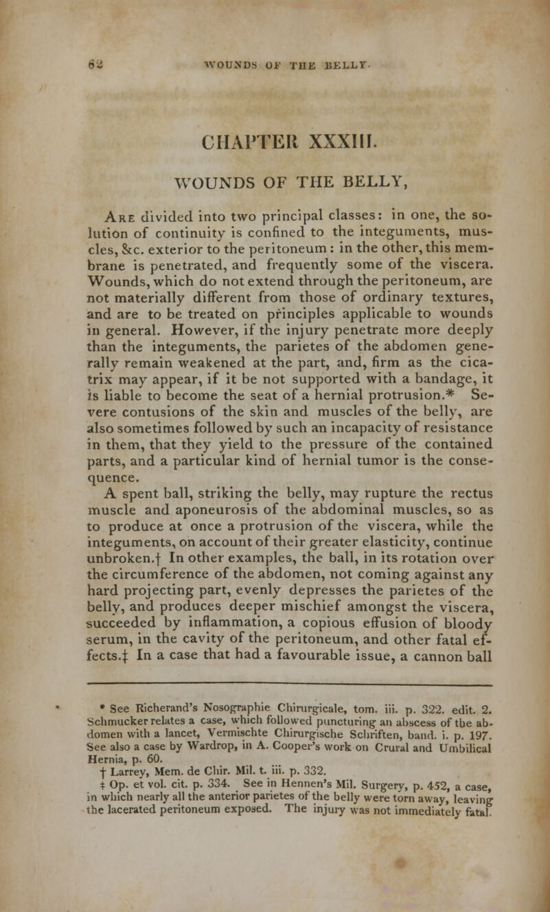 6-i WOUNDS Oh' THE BKLLT CHAPTER XXXIII. WOUNDS OF THE BELLY, Are divided into two principal classes: in one, the so- lution of continuity is confined to the integuments, mus- cles, &c. exterior to the peritoneum : in the other, this mem- brane is penetrated, and frequently some of the viscera. Wounds, which do not extend through the peritoneum, are not materially different from those of ordinary textures, and are to be treated on principles applicable to wounds in general. However, if the injury penetrate more deeply than the integuments, the parietes of the abdomen gene- rally remain weakened at the part, and, firm as the cica- trix may appear, if it be not supported with a bandage, it is liable to become the seat of a hernial protrusion.* Se- vere contusions of the skin and muscles of the belly, are also sometimes followed by such an incapacity of resistance in them, that they yield to the pressure of the contained parts, and a particular kind of hernial tumor is the conse- quence. A spent ball, striking the belly, may rupture the rectus muscle and aponeurosis of the abdominal muscles, so as to produce at once a protrusion of the viscera, while the integuments, on account of their greater elasticity, continue unbroken.f In other examples, the ball, in its rotation over the circumference of the abdomen, not coming against any hard projecting part, evenly depresses the parietes of the belly, and produces deeper mischief amongst the viscera, succeeded by inflammation, a copious effusion of bloody serum, in the cavity of the peritoneum, and other fatal ef- fects.^: In a case that had a favourable issue, a cannon ball * See Richerand's Nosographie Chirurgicale, torn. iii. p. 322. edit. 2. Schmuckerrelates a case, which followed puncturing an ahscess of tbe ab- domen with a lancet, Verrnischte Chirurgische Schriften, band. i. p. 197. See also a case by Wardrop, in A. Cooper's work on Crural and Umbilical Hernia, p. 60. j- Larrey, Mem. de Chir. Mil. t. iii. p. 332. t Op. et vol. cit. p. 334. See in Hennen's Mil. Surgery, p. 452, a case, in which nearly all the anterior parietes of the belly were torn away, leaving the lacerated peritoneum exposed. The injury was not immediately fatal.
