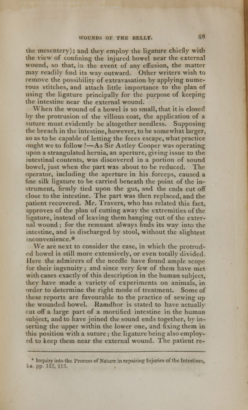 the mesentery): and they employ the ligature chiefly with the view of confining the injured bowel near the external wound, so that, in the event of any effusion, the matter may readily find its way outward. Other writers wish to remove the possibility of extravasation by applying nume- rous stitches, and attach little importance to the plan of using the ligature principally for the purpose of keeping the intestine near the external wound. When the wound of a bowel is so small, that it is closed by the protrusion of the villous coat, the application of a suture must evidently be altogether needless. Supposing the breach in the intestine, however, to be somewhat larger, so as to be capable of letting the feces escape, what practice ought we to follow ?—As Sir Astley Cooper was operating upon a strangulated hernia, an aperture, giving issue to the intestinal contents, was discovered in a portion of sound bowel, just when the part was about to be reduced. The operator, including the aperture in his forceps, caused a fine silk ligature to be carried beneath the point of the in- strument, firmly tied upon the gut, and the ends cut off close to the intestine. The part was then replaced, and the patient recovered. Mr. Travers, who has related this fact, approves of the plan of cutting away the extremities of the ligature, instead of leaving them hanging out of the exter- nal wound ; for the remnant always finds its way into the intestine, and is discharged by stool, without the slightest inconvenience.* We are next to consider the case, in which the protrud- ed bowel is still more extensively, or even totally divided. Here the admirers of the needle have found ample scope for their ingenuity; and since very few of them have met with cases exactly of this description in the human subject, they have made a variety of experiments on animals, in order to determine the right mode of treatment. Some of these reports are favourable to the practice of sewing up the wounded bowel. Ramdhor is stated to have actually cut off a large part of a mortified intestine in the human subject, and to have joined the sound ends together, by in- serting the upper within the lower one, and fixing them in this position with a suture ; the ligature being also employ- ed to keep them near the external wound. The patient re- * Inquiry into the Process of Nature in repairing Injuries of the Intestines, U. pp. 112, 113.