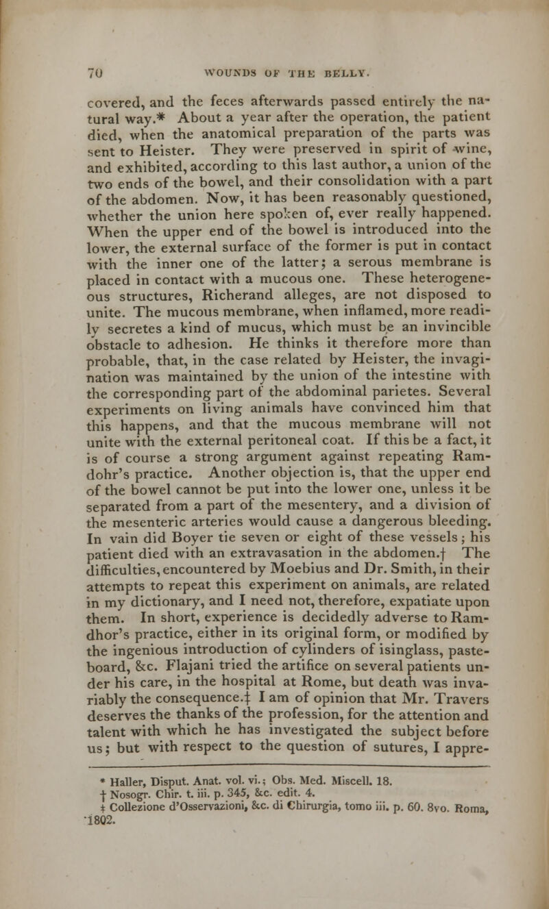 covered, and the feces afterwards passed entirely the na- tural way.* About a year after the operation, the patient died, when the anatomical preparation of the parts was sent to Heister. They were preserved in spirit of -wine, and exhibited, according to this last author, a union of the two ends of the bowel, and their consolidation with a part of the abdomen. Now, it has been reasonably questioned, whether the union here spoken of, ever really happened. When the upper end of the bowel is introduced into the lower, the external surface of the former is put in contact with the inner one of the latter; a serous membrane is placed in contact with a mucous one. These heterogene- ous structures, Richerand alleges, are not disposed to unite. The mucous membrane, when inflamed, more readi- lv secretes a kind of mucus, which must be an invincible obstacle to adhesion. He thinks it therefore more than probable, that, in the case related by Heister, the invagi- nation was maintained by the union of the intestine with the corresponding part of the abdominal parietes. Several experiments on living animals have convinced him that this happens, and that the mucous membrane will not unite with the external peritoneal coat. If this be a fact, it is of course a strong argument against repeating Ram- dohr's practice. Another objection is, that the upper end of the bowel cannot be put into the lower one, unless it be separated from a part of the mesentery, and a division of the mesenteric arteries would cause a dangerous bleeding. In vain did Boyer tie seven or eight of these vessels; his patient died with an extravasation in the abdomen.f The difficulties, encountered by Moebius and Dr. Smith, in their attempts to repeat this experiment on animals, are related in my dictionary, and I need not, therefore, expatiate upon them. In short, experience is decidedly adverse to Ram- dhor's practice, either in its original form, or modified by the ingenious introduction of cylinders of isinglass, paste- board, &c. Flajani tried the artifice on several patients un- der his care, in the hospital at Rome, but death was inva- riably the consequence.j I am of opinion that Mr. Travers deserves the thanks of the profession, for the attention and talent with which he has investigated the subject before us; but with respect to the question of sutures, I appre- • Haller, Disput. Anat. vol. vi.; Obs. Med. Miscell. 18. | Nosogr. Chir. t. iii. p. 345, &c. edit. 4. i Collezione d'Osservazioni, &c. di Chirurgia, tomo iii. p. 60. 8vo. Roma, 1802.