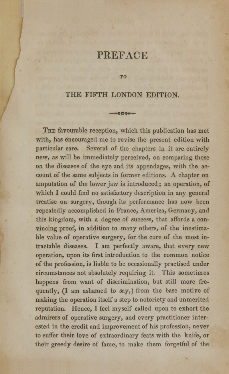 / PREFACE TO THE FIFTH LONDON EDITION. The favourable reception, which this publication has met with, has encouraged me to revise the present edition with particular care. Several of the chapters in it are entirely- new, as will be immediately perceived, on comparing those on the diseases of the eye and its appendages, with the ac- count of the same subjects in former editions. A chapter on amputation of the lower jaw is introduced; an operation, of which I could find no satisfactory description in any general treatise on surgery, though its performance has now been repeatedly accomplished in France, America, Germany, and this kingdom, with a degree of success, that affords a con- vincing proof, in addition to many others, of the inestima- ble value of operative surgery, for the cure of the most in- tractable diseases. I am perfectly aware, that every new operation, upon its first introduction to the common notice of the profession, is liable to be occasionally practised under circumstances not absolutely requiring it. This sometimes happens from want of discrimination, but still more fre- quently, (I am ashamed to say,) from the base motive of making the operation itself a step to notoriety and unmerited reputation. Hence, I feel myself called upon to exhort the admirers of operative surgery, and every practitioner inter- ested in the credit and improvement of his profession, never to suffer their love of extraordinary feats with the knife, or their greedy desire of fame, to make them forgetful of the