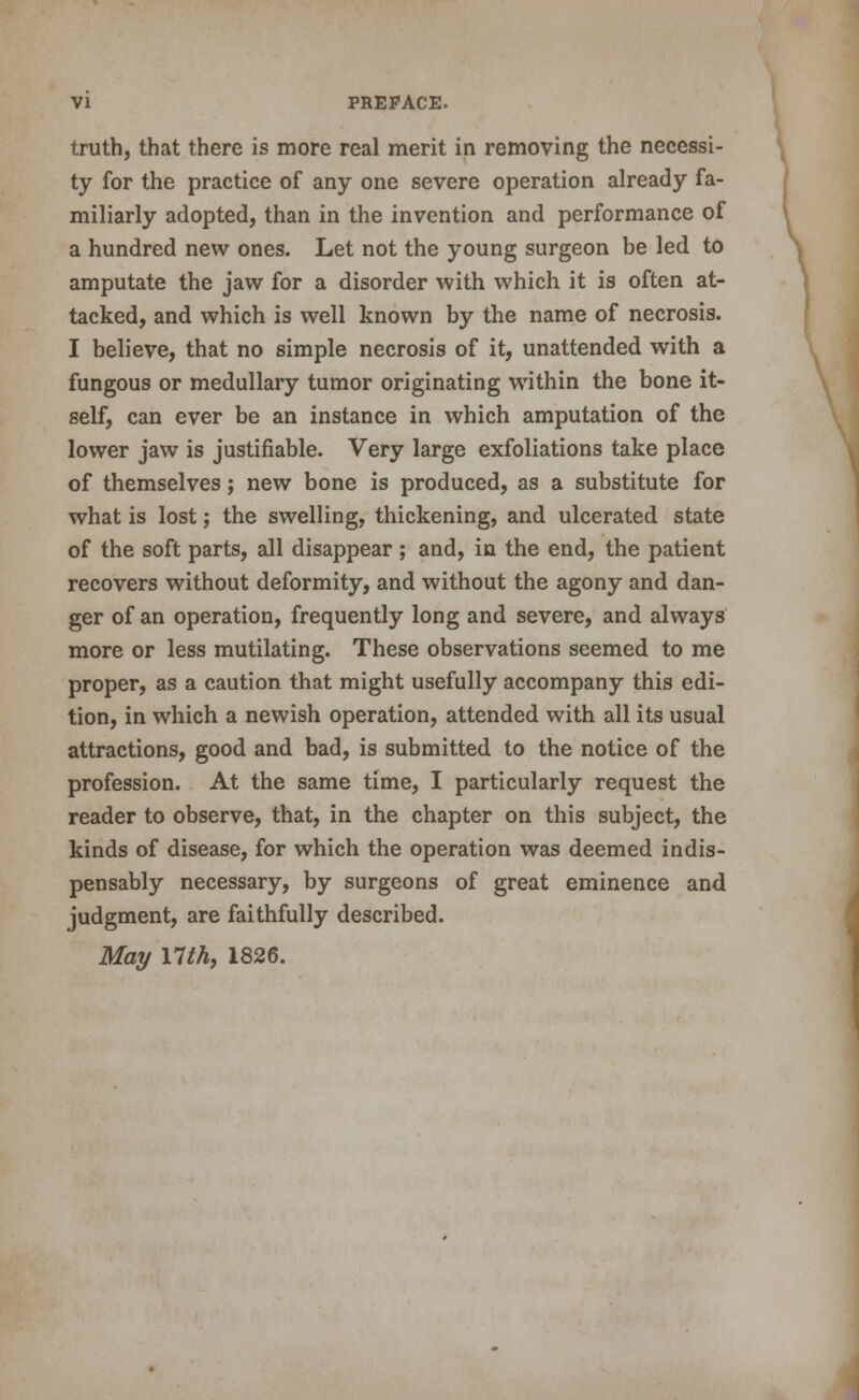 truth, that there is more real merit in removing the necessi- ty for the practice of any one severe operation already fa- miliarly adopted, than in the invention and performance of \ a hundred new ones. Let not the young surgeon be led to ^ amputate the jaw for a disorder with which it is often at- ) tacked, and which is well known by the name of necrosis. I believe, that no simple necrosis of it, unattended with a fungous or medullary tumor originating within the bone it- self, can ever be an instance in which amputation of the lower jaw is justifiable. Very large exfoliations take place of themselves; new bone is produced, as a substitute for what is lost; the swelling, thickening, and ulcerated state of the soft parts, all disappear; and, in the end, the patient recovers without deformity, and without the agony and dan- ger of an operation, frequently long and severe, and always more or less mutilating. These observations seemed to me proper, as a caution that might usefully accompany this edi- tion, in which a newish operation, attended with all its usual attractions, good and bad, is submitted to the notice of the profession. At the same time, I particularly request the reader to observe, that, in the chapter on this subject, the kinds of disease, for which the operation was deemed indis- pensably necessary, by surgeons of great eminence and judgment, are faithfully described. Mai/ nth, 1826.
