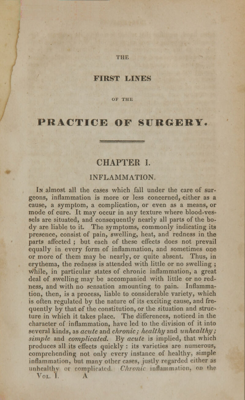 THE FIRST LINES PRACTICE OF SURGERY. CHAPTER I. INFLAMMATION. In almost all the cases which fall under the care of sur- geons, inflammation is more or less concerned, either as a cause, a symptom, a complication, or even as a means, or mode of cure. It may occur in any texture where blood-ves- sels are situated, and consequently nearly all parts of the bo- dy are liable to it. The symptoms, commonly indicating its presence, consist of pain, swelling, heat, and redness in the parts affected ; but each of these effects does not prevail equally in every form of inflammation, and sometimes one or more of them may be nearly, or quite absent. Thus, in erythema, the redness is attended with little or no swelling ; while, in particular states of chronic inflammation, a great deal of swelling may be accompanied with little or no red- ness, and with no sensation amounting to pain. Inflamma- tion, then, is a process, liable to considerable variety, which is often regulated by the nature of its exciting cause, and fre- quently by that of the constitution, or the situation and struc- ture in which it takes place. The differences, noticed in the character of inflammation, have led to the division of it into several kinds, as acute and chronic; healthy and unhealthy; simple and complicated. By acute is implied, that which produces all its effects quickly : its varieties are numerous, comprehending not only every instance of healthy, simple inflammation, but many other cases, justly regarded either as vmhealthv or complicated, Chronic inflammation, nn the Vol T. a