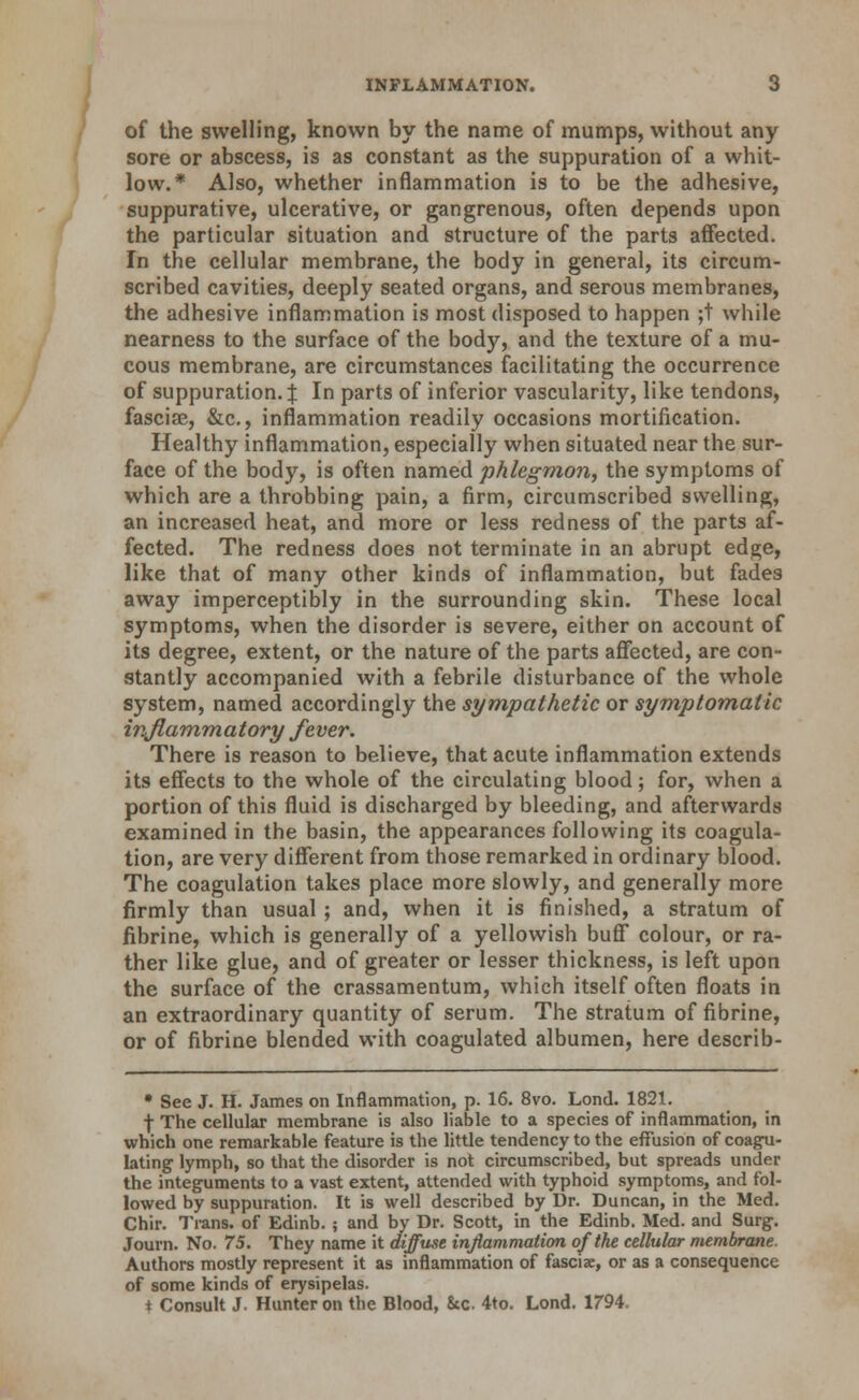 of the swelling, known by the name of mumps, without any sore or abscess, is as constant as the suppuration of a whit- low.* Also, whether inflammation is to be the adhesive, suppurative, ulcerative, or gangrenous, often depends upon the particular situation and structure of the parts affected. In the cellular membrane, the body in general, its circum- scribed cavities, deeply seated organs, and serous membranes, the adhesive inflammation is most disposed to happen ;t while nearness to the surface of the body, and the texture of a mu- cous membrane, are circumstances facilitating the occurrence of suppuration, j In parts of inferior vascularity, like tendons, fasciae, &c., inflammation readily occasions mortification. Healthy inflammation, especially when situated near the sur- face of the body, is often named phlegmon, the symptoms of which are a throbbing pain, a firm, circumscribed swelling, an increased heat, and more or less redness of the parts af- fected. The redness does not terminate in an abrupt edge, like that of many other kinds of inflammation, but fades away imperceptibly in the surrounding skin. These local symptoms, when the disorder is severe, either on account of its degree, extent, or the nature of the parts affected, are con- stantly accompanied with a febrile disturbance of the whole system, named accordingly the sympathetic or symptomatic inJlam,matory fever. There is reason to believe, that acute inflammation extends its effects to the whole of the circulating blood; for, when a portion of this fluid is discharged by bleeding, and afterwards examined in the basin, the appearances following its coagula- tion, are very different from those remarked in ordinary blood. The coagulation takes place more slowly, and generally more firmly than usual ; and, when it is finished, a stratum of fibrine, which is generally of a yellowish buff colour, or ra- ther like glue, and of greater or lesser thickness, is left upon the surface of the crassamentum, which itself often floats in an extraordinary quantity of serum. The stratum of fibrine, or of fibrine blended with coagulated albumen, here describ- • See J. H. James on Inflammation, p. 16. 8vo. Lond. 1821, f The cellular membrane is also liable to a species of inflammation, in which one remarkable feature is the little tendency to the effusion of coagu- lating lymph, so that the disorder is not circumscribed, but spreads under the integuments to a vast extent, attended with typhoid symptoms, and fol- lowed by suppuration. It is well described by Dr. Duncan, in the Med. Chir. Trans, of Edinb. ; and by Dr. Scott, in the Edinb. Med. and Surg. Journ. No. 75. They name it diffuse inflammation of the cellular membrane. Authors mostly represent it as inflammation of fascix, or as a consequence of some kinds of erysipelas, t Consult J. Hunter on the Blood, 8ic. 4to. Lond. 1794.